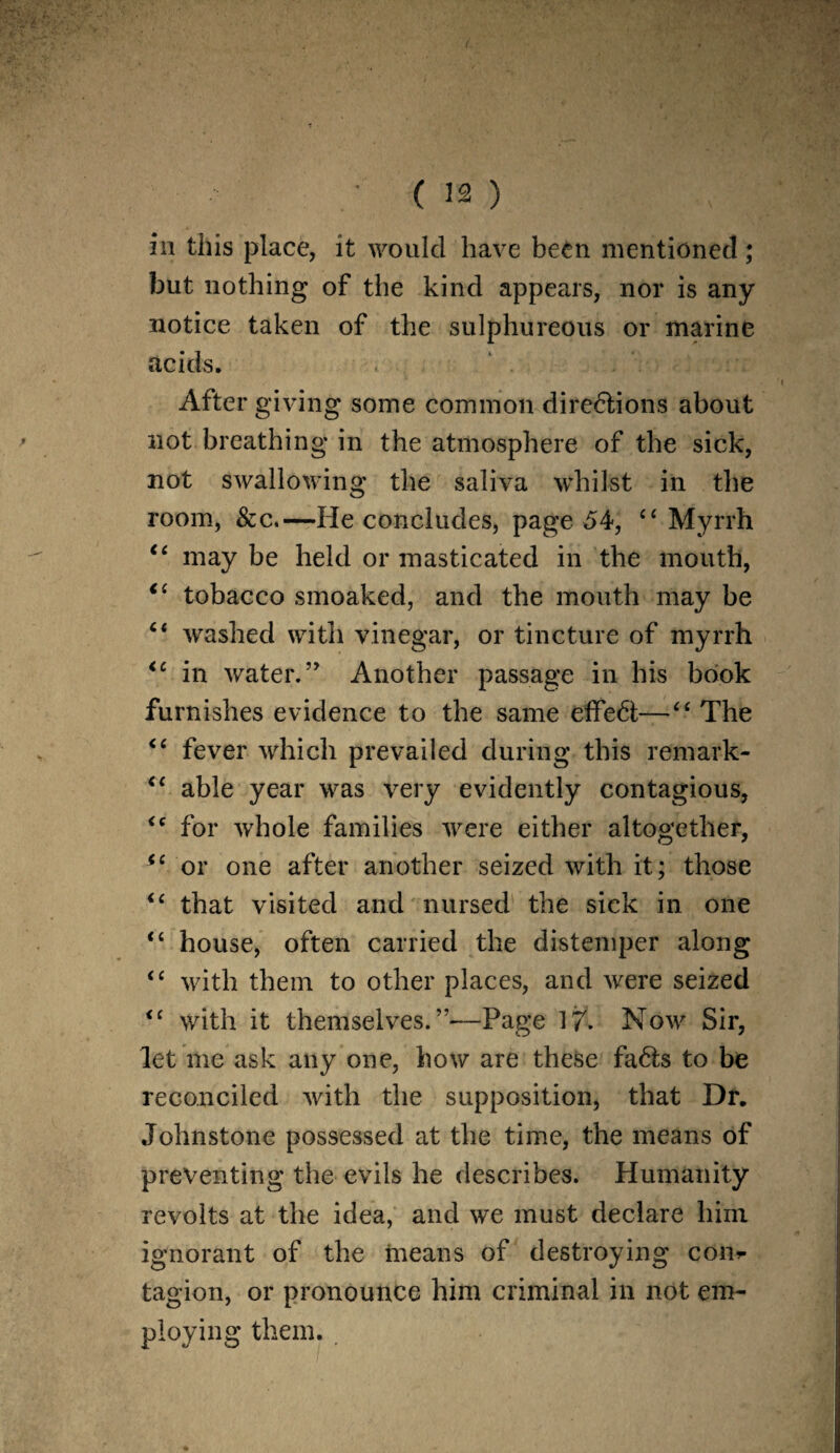 (- ■ (12) in this place, it would have been mentioned; but nothing of the kind appears, nor is any notice taken of the sulphureous or marine acids. After giving some common dire&ions about not breathing in the atmosphere of the sick, not swallowing the saliva whilst in the room, &c.—He concludes, page 54, c< Myrrh “ may be held or masticated in the mouth, “ tobacco smoaked, and the mouth may be “ washed with vinegar, or tincture of myrrh <c in water.” Another passage in his book furnishes evidence to the same effedl;—<£ The “ fever which prevailed during this remark- “ able year was very evidently contagious, <c for whole families were either altogether, ic or one after another seized with it; those <c that visited and nursed the sick in one “ house, often carried the distemper along “ with them to other places, and were seized <c with it themselves.”—Page 17. Now Sir, let me ask any one, how are these fa6ts to be reconciled with the supposition, that Dr. Johnstone possessed at the time, the means of preventing the evils he describes. Humanity revolts at the idea, and we must declare him ignorant of the means of destroying con^ tagion, or pronounce him criminal in not em¬ ploying them.