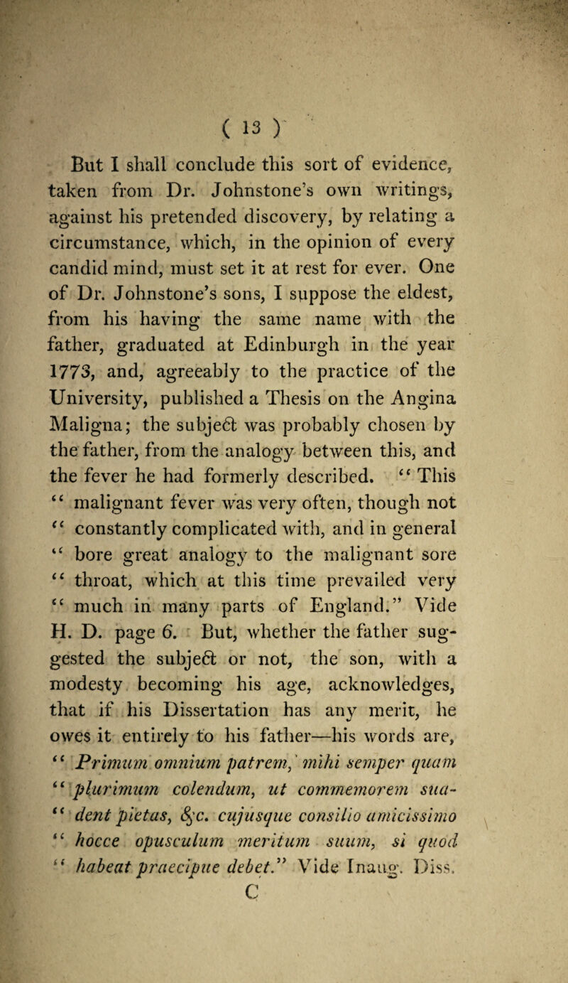 But I shall conclude this sort of evidence, taken from Dr. Johnstone’s own writings, against his pretended discovery, by relating a circumstance, which, in the opinion of every candid mind, must set it at rest for ever. One of Dr. Johnstone’s sons, I suppose the eldest, from his having the same name with the father, graduated at Edinburgh in the year 1773, and, agreeably to the practice of the University, published a Thesis on the Angina Maligna; the subje6t was probably chosen by the father, from the analogy between this, and the fever he had formerly described. “ This cc malignant fever was very often, though not “ constantly complicated with, and in general “ bore great analogy to the malignant sore 44 throat, which at this time prevailed very <£ much in many parts of England.” Vide H. D. page 6. But, whether the father sug¬ gested the subje6t or not, the son, with a modesty becoming his age, acknowledges, that if his Dissertation has any merit, he owes it entirely to his father—his words are, “ Primum omnium patrem, mi hi semper quam <£ plurimum colendum, ut commemorem sua- “ dent pietas, cujusque consilio amicissimo “ hocce opusculum meritum suum, si quod “ habeat praecipue debet.” Vide Inaug. Diss. C