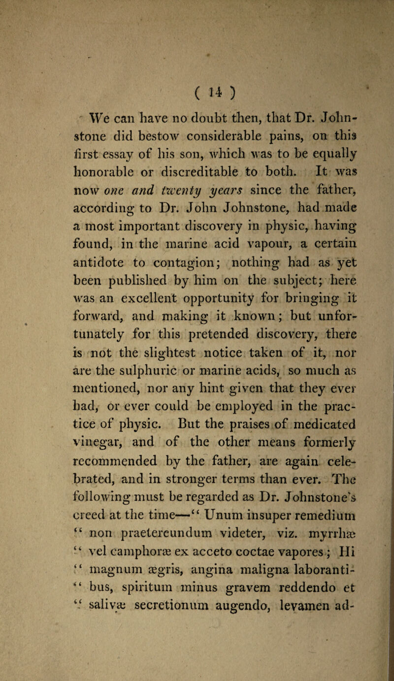 We can have no doubt then, that Dr. John¬ stone did bestow considerable pains, on this first essay of his son, which was to be equally honorable or discreditable to both. It was now one and twenty years since the father, according to Dr. John Johnstone, had made a most important discovery in physic, having found, in the marine acid vapour, a certain antidote to contagion; nothing had as yet been published by him on the subject; here was an excellent opportunity for bringing it forward, and making it known; but unfor¬ tunately for this pretended discovery, there is not the slightest notice taken of it, nor are the sulphuric or marine acids, so much as mentioned, nor any hint given that they ever had, or ever could be employed in the prac¬ tice of physic. But the praises of medicated vinegar, and of the other means formerly recommended by the father, are again cele¬ brated, and in stronger terms than ever. The following must be regarded as Dr. Johnstone's creed at the time—“ Unum insuper remedium “ non praetereundum videter, viz. myrrhae “ vel camphorae ex acceto coctae vapores; Hi “ magnum aegris, angina maligna laboranti- ‘ ‘ bus, spiritum minus gravem reddendo et “ saliva: secretionum augendo, levamen ad-