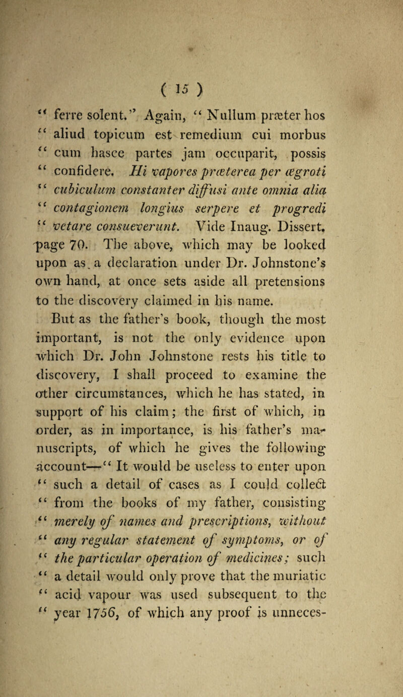 “ fcrre solent.” Again, “ Nullum prater hos aliud topicum est remedium cui morbus “ cum hasce partes jam occuparit, possis “ confklere. Hi xaporcs prceterea per cegroti <£ cubiculum constanter diffusi ante omnia alia <c contagionern longius serpere et progredi “ vctare consueverunt. Vide Inaug. Dissert. q>age 70. The above, which may be looked upon as. a declaration under Dr. Johnstone’s own hand, at once sets aside all pretensions to the discovery claimed in his name. But as the father's book, though the most important, is not the only evidence upon which Dr. John Johnstone rests his title to discovery, I shall proceed to examine the other circumstances, which he has stated, in support of his claim; the first of which, in order, as in importance, is his father’s ma¬ nuscripts, of which he gives the following account—c< It would be useless to enter upon M such a detail of cases as I could collect “ from the books of my father, consisting* “ merely of names and prescriptions, without “ any regular statement of symptoms, or of “ the particular operation of medicines; such “ a detail would only prove that the muriatic (i acid vapour wras used subsequent to the £< year of which any proof is unneces-