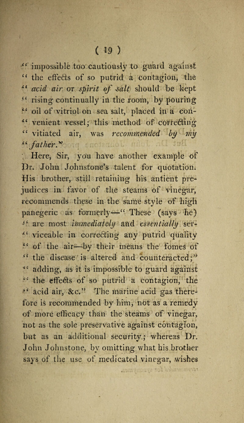 I ( 39 ) impossible too cautiously to guard against (i the effects of so putrid a contagion, the £( acid air or spirit of salt should be kept “ rising continually in the room, by pouring “ oil of vitriol on sea salt, placed in a con- “ venient vessel; this method of correcting “ vitiated air, was recommended by 7iiy “ father.™ \ Here, Sir, you have another example of Dr. John Johnstone’s talent for quotation. His brother, still retaining his antient pre¬ judices in favor of the steams of vinegar, recommends these in the same style of high panegeric as formerly—“ These (says lie) ■“ are most immediately and essentially ser- <c viceable in correcting any putrid quality “ of the air—by their means the fomes of “ the disease is altered and counteracted;” “ adding, as it is impossible to guard against the etfeCts of so putrid a contagion, the ** acid air, &c.” The marine acid gas there¬ fore is recommended by him, not as a remedy of more efficacy than the steams of vinegar, not as the sole preservative against contagion, but as an additional security; whereas Dr. John Johnstone, by omitting what his brother says of the use of medicated vinegar, wishes