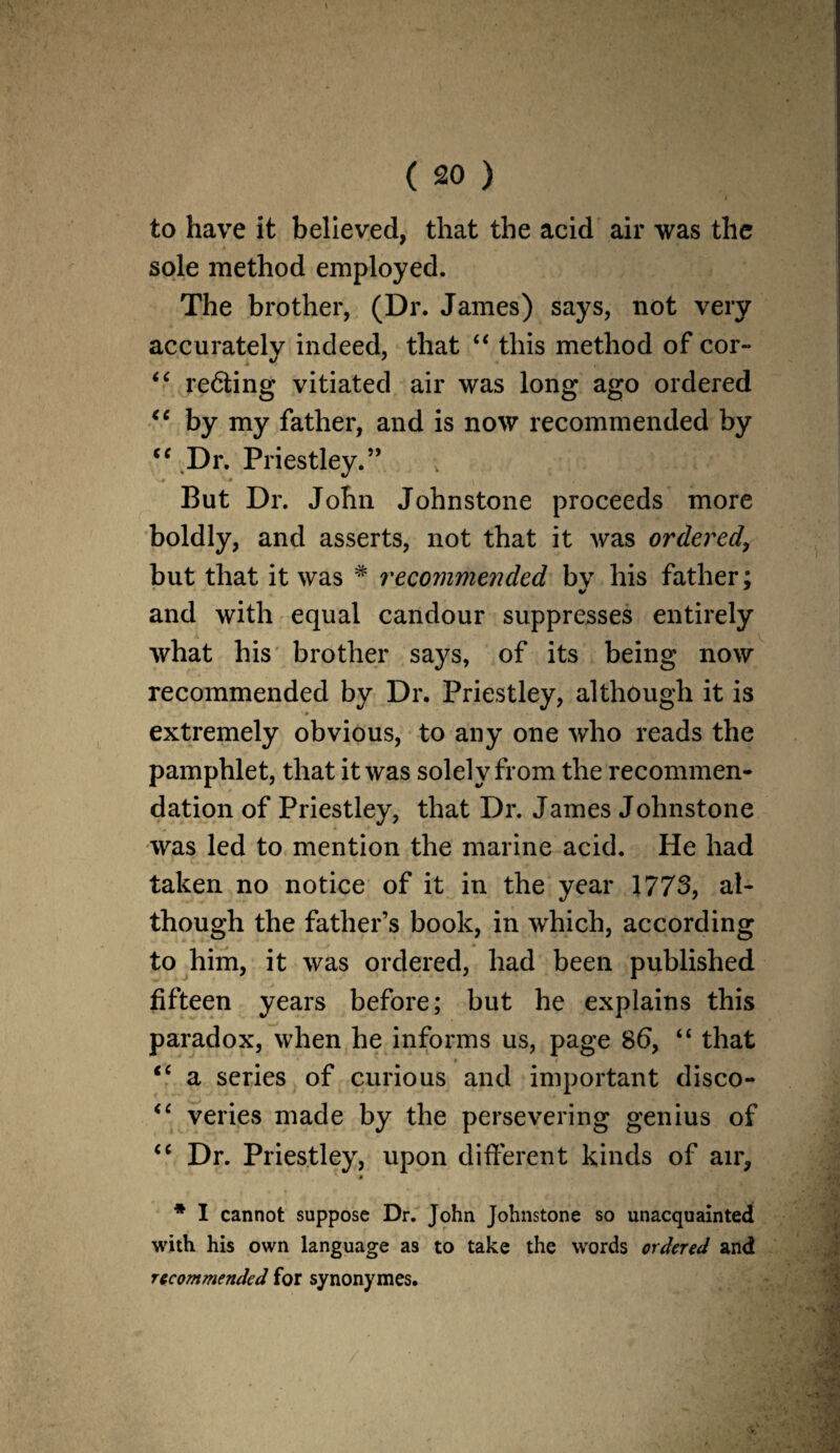to have it believed, that the acid air was the sole method employed. The brother, (Dr. James) says, not very accuratelv indeed, that “ this method of cor- “ re6ting vitiated air was long ago ordered “ by my father, and is now recommended by cc Dr. Priestley.” But Dr. John Johnstone proceeds more boldly, and asserts, not that it was ordered, but that it was # recommended by his father; and with equal candour suppresses entirely what his brother says, of its being now recommended by Dr. Priestley, although it is extremely obvious, to any one who reads the pamphlet, that it was solely from the recommen¬ dation of Priestley, that Dr. James Johnstone was led to mention the marine acid. He had taken no notice of it in the year 1773, al¬ though the father’s book, in which, according to him, it was ordered, had been published fifteen years before; but he explains this paradox, when he informs us, page 86, “ that <£ a series of curious and important disco- “ veries made by the persevering genius of <c Dr. Priestley, upon different kinds of air, * I cannot suppose Dr. John Johnstone so unacquainted with his own language as to take the words ordered and recommended for synonymes.