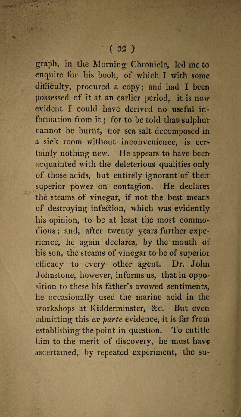 graph, in the Morning Chronicle, led me t6 enquire for his book, of which I with some difficulty, procured a copy; and had I been possessed of it at an earlier period, it is now evident I could have derived no useful in¬ formation from it; for to be told that sulphur cannot be burnt, nor sea salt decomposed in a sick room without inconvenience, is cer¬ tainly nothing new. He appears to have been acquainted with the deleterious qualities only of those acids, but entirely ignorant of their superior power on contagion. He declares the steams of vinegar, if not the best means of destroying infe&ion, which was evidently his opinion, to be at least the most commo¬ dious ; and, after twenty years further expe¬ rience, he again declares, by the mouth of his son, the steams of vinegar to be of superior efficacy to every other agent. Dr. John Johnstone, however, informs us, that in oppo¬ sition to these his father’s avowed sentiments, he occasionally used the marine acid in the workshops at Kidderminster, &c. But even admitting this ex parte evidence, it is far from establishing the point in question. To entitle him to the merit of discovery, he must have ascertained, by repeated experiment, the su-