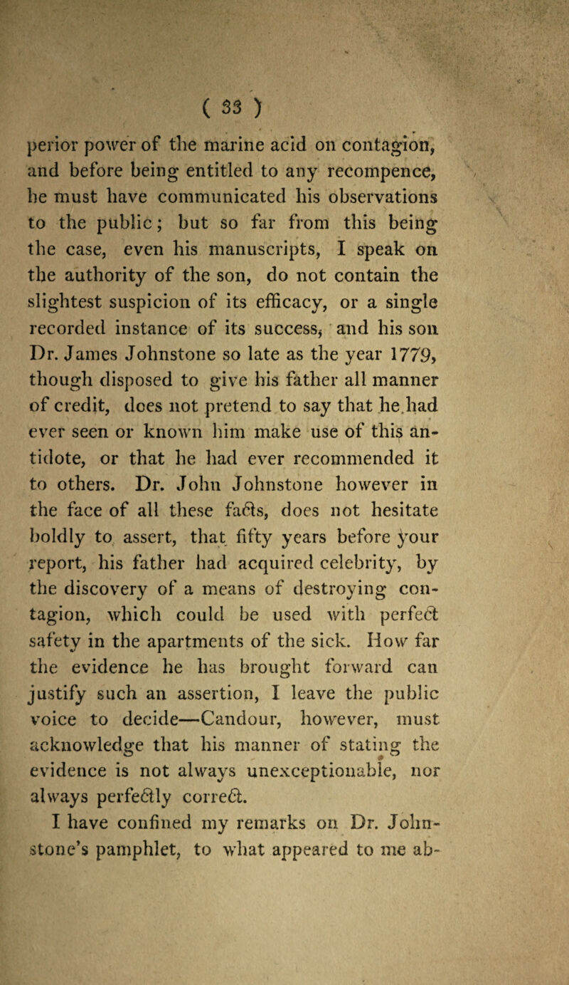 perior power of the marine acid on contagion, and before being entitled to any recompence, he must have communicated his observations to the public; but so far from this being the case, even his manuscripts, I speak on the authority of the son, do not contain the slightest suspicion of its efficacy, or a single recorded instance of its success* and his son Dr. James Johnstone so late as the year 1779> though disposed to give his father all manner of credit, dees not pretend to say that he.had ever seen or known him make use of this an¬ tidote, or that he had ever recommended it to others. Dr. John Johnstone however in the face of all these fa61s, does not hesitate boldly to assert, that fifty years before your report, his father had acquired celebrity, by the discovery of a means of destroying con¬ tagion, which could be used with perfect safety in the apartments of the sick. How far the evidence he has brought forward can justify such an assertion, I leave the public voice to decide—Candour, however, must acknowledge that his manner of stating the evidence is not always unexceptionable, nor always pcrfe6tly cor red. I have confined my remarks on Dr. John¬ stone’s pamphlet, to what appeared to me ab-