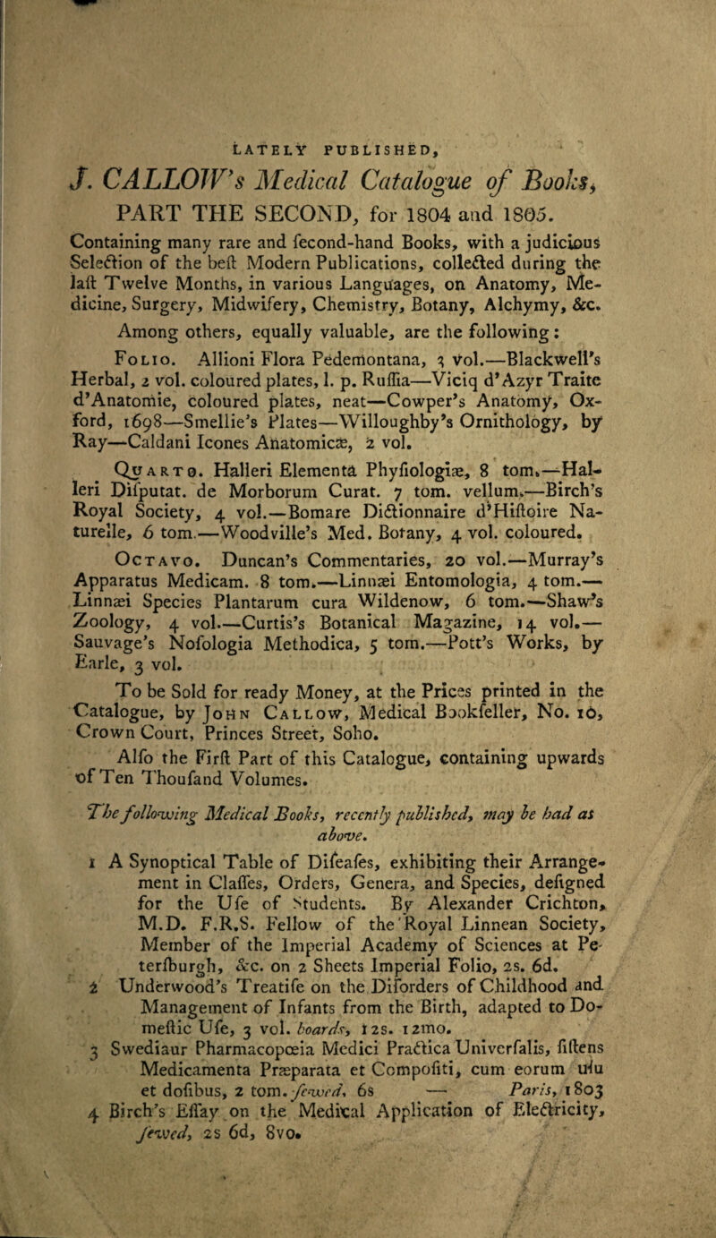 LATELY PUBLISHED, J. CALLOW's Medical Catalogue of Boohs, PART THE SECOND, for 1804 and 1805. Containing many rare and fecond-hand Books, with a judicious Selection of the belt Modern Publications, collected during the laft Twelve Months, in various Languages, on Anatomy, Me¬ dicine, Surgery, Midwifery, Chemistry, Botany, Alchymy, &c. Among others, equally valuable, are the following: Folio. Allioni Flora Pedemontana, 3 vol.—Blackwell's Herbal, i vol. coloured plates, 1. p. Ruffia—Viciq d* Azyr Traite d’Anatomie, coloured plates, neat—Cowper’s Anatomy, Ox¬ ford, 1698—Smellie’s Plates—Willoughby’s Ornithology, by Ray—Caldani leones Anatomies, 2 vol. Quarto. Halleri Elements Phyfiologiae, 8 tom.—Hal- leri Difputat. de Morborum Curat. 7 tom. vellum.—Birch’s Royal Society, 4 vol.—Bomare DiCtionnaire d’Hiftoire Na- turelle, 6 tom.—Woodville’s Med. Botany, 4 vol. coloured. Octavo. Duncan’s Commentaries, 20 vol.—Murray’s Apparatus Medicam. 8 tom.—Linnaei Entomologia, 4 tom.— Linnaei Species Plantarum cura Wildenow, 6 tom.—Shaw’s Zoology, 4 vol—Curtis’s Botanical Magazine, 14 vol.— Sauvage’s Nofologia Methodica, 5 tom.—Pott’s Works, by- Earle, 3 vol. To be Sold for ready Money, at the Prices printed in the Catalogue, by John Callow, Medical Bookfeller, No. 16, Crown Court, Princes Street, Soho. Alfo the Firft Part of this Catalogue, containing upwards of Ten Thoufand Volumes. The following Medical Booh, recently published, may be had as above. 1 A Synoptical Table of Difeafes, exhibiting their Arrange¬ ment in daffes. Orders, Genera, and Species, defigned for the Ufe of Studchts. Bv Alexander Crichton, M.D. F.R.S. Fellow of the' Royal Linnean Society, Member of the Imperial Academy of Sciences at Pe- terfburgh, &c. on 2 Sheets Imperial Folio, 2s. 6d. 2 Underwood’s Treatife on the Disorders of Childhood and Management of Infants from the Birth, adapted to Do- meftic Ufe, 3 vol. boards, 12s. i2mo. 3 Swediaur Pharmacopoeia Medici PraCtica Univcrfalis, fillens Medicamenta Pneparata et Compoliti, cum eorum ulu et dofibus, 2 tom. fewed. 6s — Paris, 1803 4 Birch V May on the Medical Application of Electricity, /« ved, 2s 6d, 8vo.