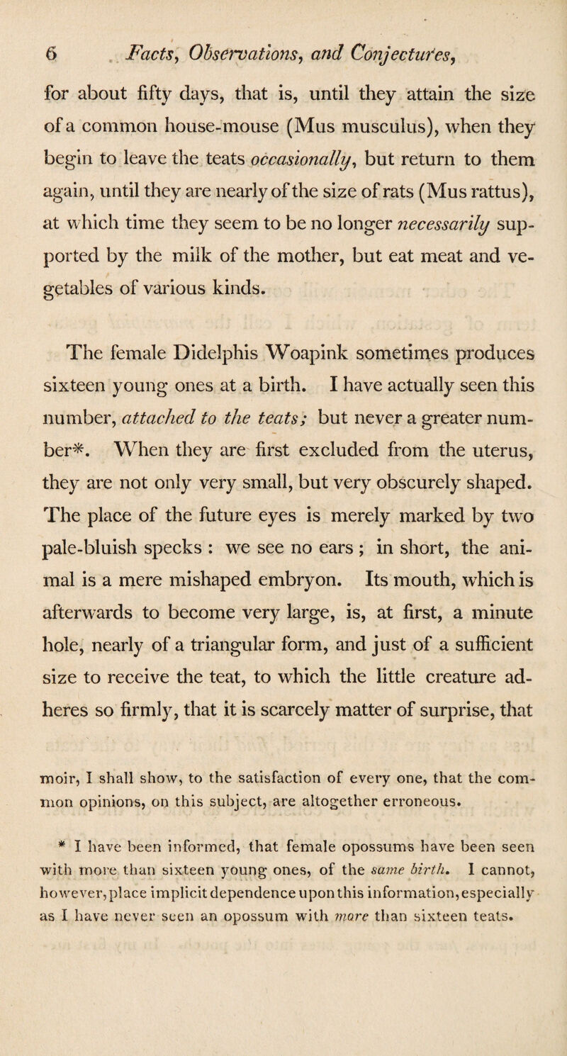 for about fifty days, that is, until they attain the size of a common house-mouse (Mus musculus), when they begin to leave the teats occasionally, but return to them again, until they are nearly of the size of rats (Mus rattus), at which time they seem to be no longer necessarily sup¬ ported by the milk of the mother, but eat meat and ve¬ getables of various kinds. The female Didelphis Woapink sometimes produces sixteen young ones at a birth. I have actually seen this number, attached to the teats; but never a greater num¬ ber*. When they are first excluded from the uterus, they are not only very small, but very obscurely shaped. The place of the future eyes is merely marked by two pale-bluish specks : we see no ears ; in short, the ani¬ mal is a mere mishaped embryon. Its mouth, wfffich is afterwards to become very large, is, at first, a minute hole, nearly of a triangular form, and just of a sufficient size to receive the teat, to which the little creature ad¬ heres so firmly, that it is scarcely matter of surprise, that moir, I shall show, to the satisfaction of every one, that the com¬ mon opinions, on this subject, are altogether erroneous. * I have been informed, that female opossums have been seen with more than sixteen young ones, of the same birth. 1 cannot, however, place implicit dependence upon this information, especially as I have never seen an opossum with more than sixteen teats.