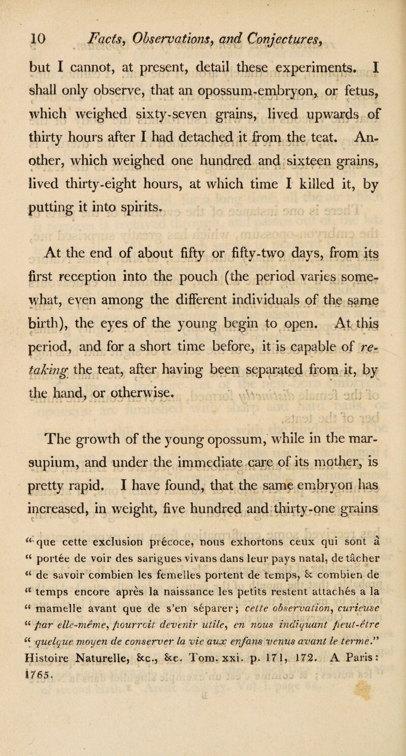 but I cannot, at present, detail these experiments. I shall only observe, that an opossum-embryon,. or fetus, which weighed sixty-seven grains, lived upwards of thirty hours after I had detached it from the teat. An¬ other, which weighed one hundred and sixteen grains, lived thirty-eight hours, at which time I killed it, by putting it into spirits. At the end of about fifty or fifty-two days, from its first reception into the pouch (the period varies some¬ what, even among the different individuals of the same birth), the eyes of the young begin to open. At this period, and for a short time before, it is capable of re¬ taking the teat, after having been separated from it, by the hand, or otherwise. The growth of the young opossum, while in the mar- supium, and under the immediate care of its mother, is pretty rapid. I have found, that the same embryon has increased, in weight, five hundred and thirty-one grains *‘*que cette exclusion precoce, nous exhortons ceux qui sont a “ portee de voir des sarigues vivans dans leur pays natal, de tacher “ de savoir combien les femeiles portent de temps, Sc combien de u temps encore apres la naissance les petits restent attaches a la u mamelle avant que de s’en separer; cette observation, curieuse u fiar elle-meme, fiourroit devenir utile, en nous indiquant fieut-etre u quelque moyen de conserver la vie aux enfans venus avant le termed Histoire Naturelle, Sec., See. Tom. xxi. p. 171, 172. A Paris: 1765.