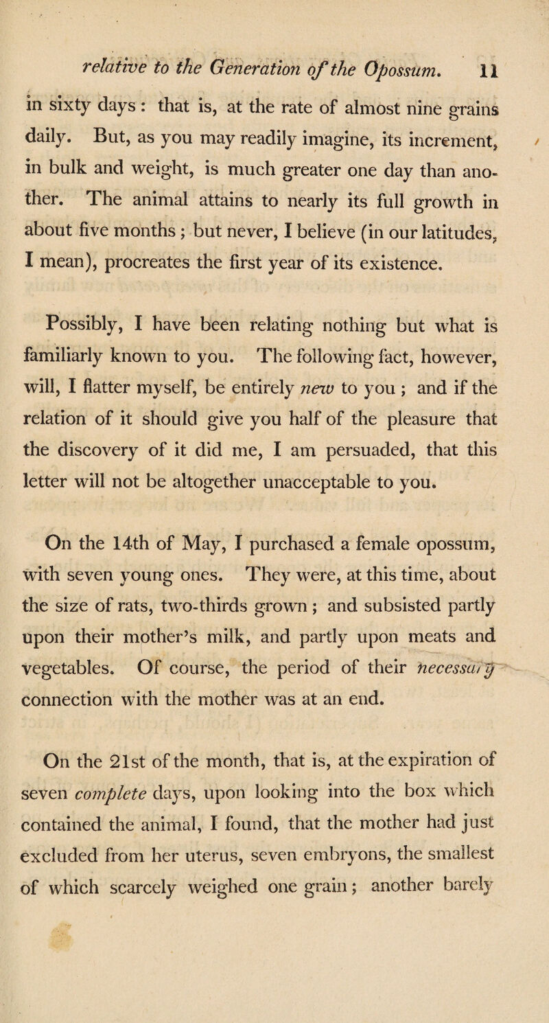 in sixty days : that is, at the rate of almost nine grains daily. But, as you may readily imagine, its increment, in bulk and weight, is much greater one day than ano¬ ther. The animal attains to nearly its full growth in about five months ; but never, I believe (in our latitudes, I mean), procreates the first year of its existence. Possibly, I have been relating nothing but what is familiarly known to you. The following fact, however, will, I flatter myself, be entirely new to you ; and if the relation of it should give you half of the pleasure that the discovery of it did me, I am persuaded, that this letter will not be altogether unacceptable to you. On the 14th of May, I purchased a female opossum, with seven young ones. They were, at this time, about the size of rats, two-thirds grown; and subsisted partly upon their mother’s milk, and partly upon meats and vegetables. Of course, the period of their hecessoiy connection with the mother was at an end. On the 21st of the month, that is, at the expiration of seven complete days, upon looking into the box which contained the animal, I found, that the mother had just excluded from her uterus, seven embryons, the smallest of which scarcely weighed one grain; another barely