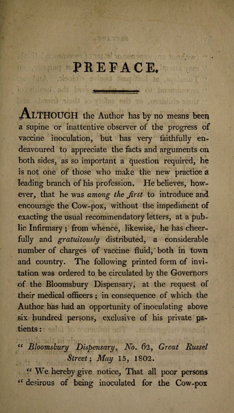 PREFACE. Although the Author has by no means been a supine or inattentive observer of the progress of vaccine inoculation, but has very faithfully en¬ deavoured to appreciate the facts and arguments on both sides, as so important a question required, he is not one of those who make the new practice a leading branch of his profession. He believes, how¬ ever, that he was among the Jirst to introduce and encourage the Cow-pox, without the impediment of exacting the usual recommendatory letters, at a pub¬ lic Infirmary ; from whence, likewise, he has cheer¬ fully and gratuitously distributed, a considerable number of charges of vaccine fluid,'both in town and country. The following printed form of invi¬ tation was ordered to be circulated by the Governors of the Bloomsbury Dispensary, at the request of their medical officers ; in consequence of which the Author has had an opportunity of inoculating above six hundred persons, exclusive of his private pa¬ tients : c( Bloomsbury Dispensary, No. 62, Great Russel Street; May 15, 1802. “ We hereby give notice. That all poor persons iC desirous of being inoculated for the Cow-pox