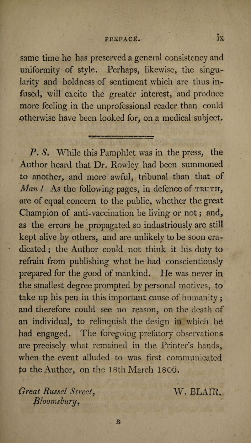 same time he has preserved a general consistency and uniformity of style. Perhaps, likewise, the singu¬ larity and boldness of sentiment which are thus in¬ fused, will excite the greater interest, and produce more feeling in the unprofessional reader than could otherwise have been looked for, on a medical subject. P. S. While this Pamphlet was in the press, the Author heard that Dr. Rowley had been summoned to another, and more awful, tribunal than that ot Man ! As the following pages, in defence of inurm, are of equal concern to the public, whether the great Champion of anti-vaccination be living or not; and, as the errors he propagated so industriously are still kept alive by others, and are unlikely to be soon era¬ dicated ; the Author could not think it his duty to refrain from publishing what he had conscientiously prepared for the good of mankind. He was never in the smallest degree prompted by personal motives, to take up his pen in this important cause of humanity ; and therefore could see no reason, on the death of an individual, to relinquish the design in which h6 had engaged. The foregoing prefatory observations are precisely what remained in the Printer’s hands, when the event alluded to was first communicated to the Author, on the 18th March i 80(3. 9 < Great Russel Street, W. BLAIR. Bloomsbury? B