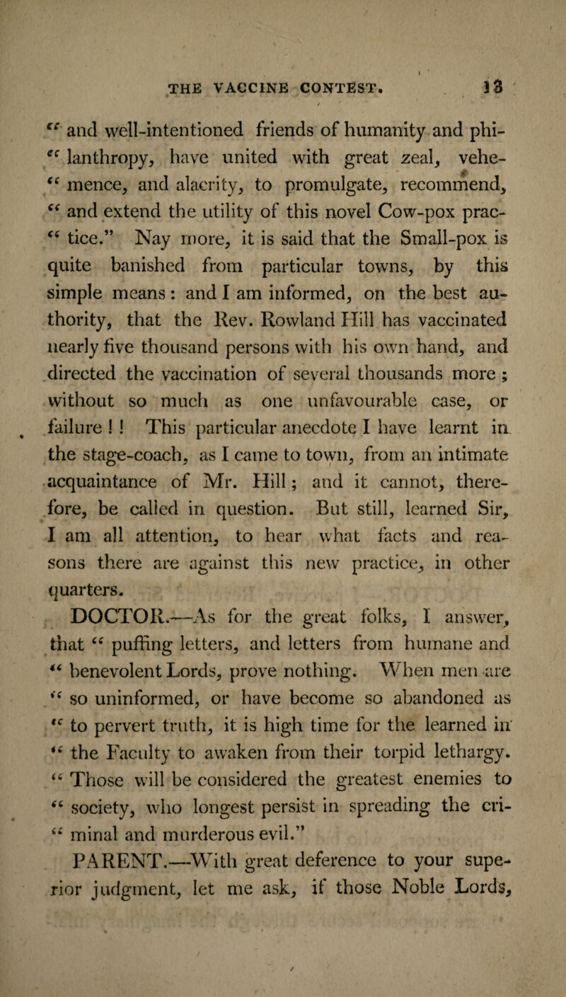 » •» - i / *  ** and well-intentioned friends of humanity and phi- ec lanthropy, have united with great zeal, vehe- i( mence, and alacrity, to promulgate, recommend, “ and extend the utility of this novel Cow-pox prac- C£ tice.” Nay more, it is said that the Small-pox is quite banished from particular towns, by this simple means: and I am informed, on the best au¬ thority, that the Rev. Rowland Hill has vaccinated nearly five thousand persons with his own hand, and directed the vaccination of several thousands more ; without so much as one unfavourable case, or failure ! ! This particular anecdote I have learnt in the stage-coach, as I came to town, from an intimate acquaintance of Mr. Hill; and it cannot, there¬ fore, be called in question. But still, learned Sir, I am all attention, to hear what facts and rea¬ sons there are against this new practice, in other quarters. DOCTOR.—As for the great folks, I answer, that “ puffing letters, and letters from humane and “ benevolent Lords, prove nothing. When men are “ so uninformed, or have become so abandoned as ,c to pervert truth, it is high time for the learned in *( the Faculty to awaken from their torpid lethargy. “ Those will be considered the greatest enemies to 66 society, who longest persist in spreading the cri- <£ minal and murderous evil.” PARENT.—With great deference to your supe¬ rior judgment, let me ask, it those Noble Lords,