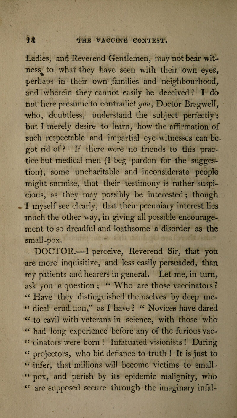 Ladies, and Reverend Gentlemen., may not bear wit¬ ness^ to what they have seen with their own eyes, perhaps in their own families and neighbourhood, and wherein they cannot easily be deceived ? I do tiot here presume to contradict you, Doctor Bragwelf, who, doubtless, understand the subject perfectly: but I merely desire to learn, how the affirmation of such respectable and impartial eye-witnesses can be got rid of? If there were no friends to this prac¬ tice but medical men (I beg pardon for the sugges¬ tion), some uncharitable and inconsiderate people might surmise, that their testimony is rather suspi* cious, as they may possibly be interested; though I myself see clearly, that their pecuniary interest lies much the other way, in giving all possible encourage¬ ment to so dreadful and loathsome a disorder as the small-pox. DOCTOR.—I perceive. Reverend Sir, that you are more inquisitive, and less easily persuaded, than my patients and hearers in general. Let me, in turn, ask you a question ; “ Who are those vaccinators ? “ Have they distinguished themselves by deep me* “ dical erudition,’* as I have ? “ Novices have dared “ to cavil with veterans in science, with those who 44 had ffing experience before any of the furious vac- fiC cinators were born ! Infatuated visionists ! Daring <c projectors, who bid defiance to truth ! It is just to <c infer, that millions will become victims to small- “ pox, and perish by its epidemic malignity, who “ are supposed secure through the imaginary infal-