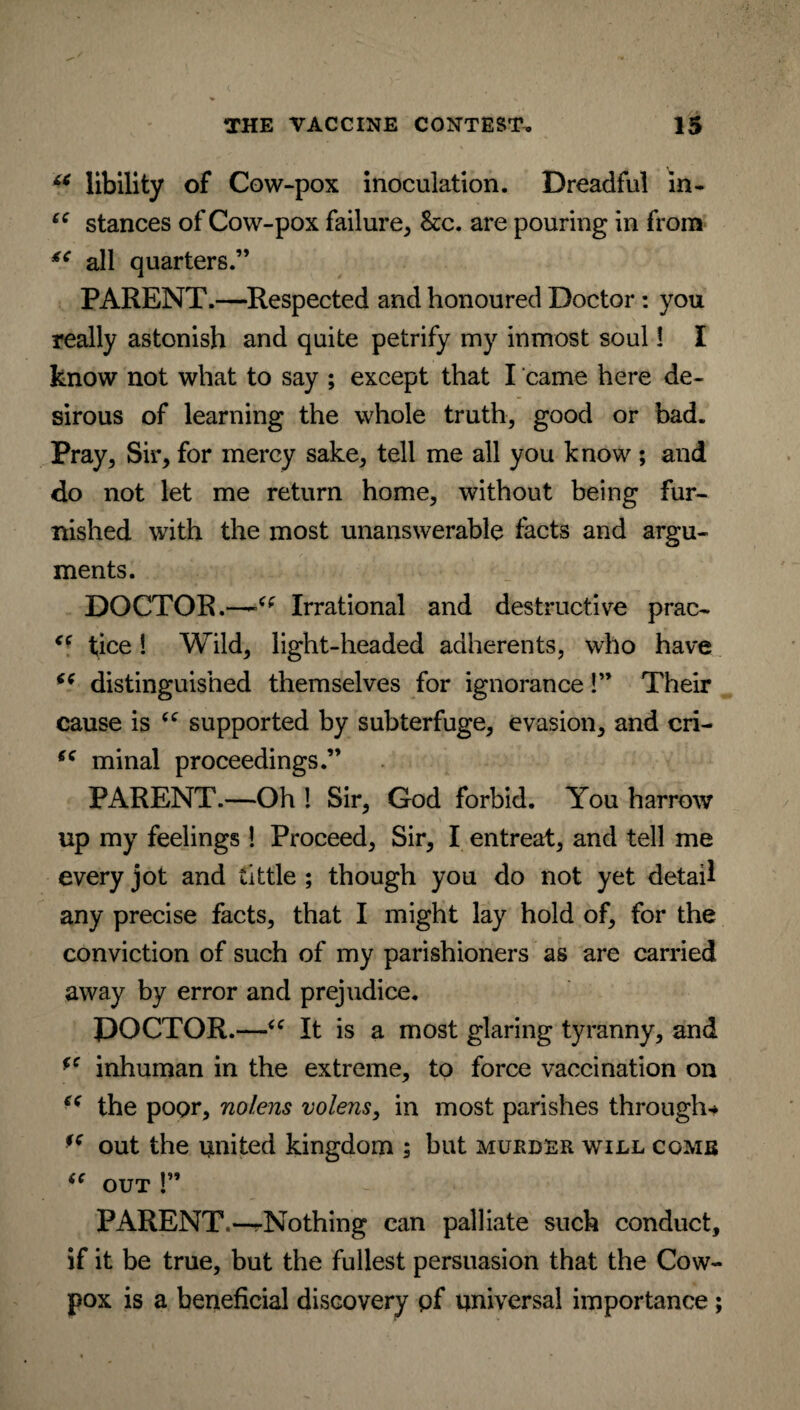 u libility of Cow-pox inoculation. Dreadful in- “ stances of Cow-pox failure, See. are pouring in from 4C all quarters.” PARENT.—Respected and honoured Doctor: you really astonish and quite petrify my inmost soul! I know not what to say ; except that I came here de¬ sirous of learning the whole truth, good or bad. Pray, Sir, for mercy sake, tell me all you know ; and do not let me return home, without being fur¬ nished with the most unanswerable facts and argu¬ ments. DOCTOR.—Irrational and destructive prac- tice! Wild, light-headed adherents, who have “ distinguished themselves for ignorance!” Their cause is <c supported by subterfuge, evasion, and cri- fC minal proceedings.” PARENT.—Oh ! Sir, God forbid. You harrow up my feelings ! Proceed, Sir, I entreat, and tell me every jot and tittle ; though you do not yet detail any precise facts, that I might lay hold of, for the conviction of such of my parishioners as are carried away by error and prejudice. DOCTOR.—“ It is a most glaring tyranny, and *c inhuman in the extreme, to force vaccination on e( the poor, nolens volens, in most parishes through-* ** out the united kingdom ; but murder will come  OUT P PARENT,—rNothing can palliate such conduct, if it be true, but the fullest persuasion that the Cow- pox is a beneficial discovery pf universal importance ;