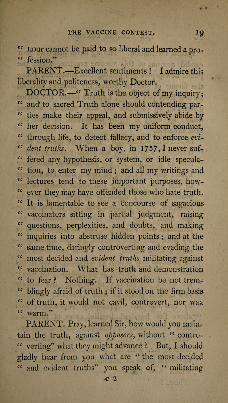 • * . THE VACCINE CONTEST, 1$ <cr nour cannot be paid to so liberal and learned a pro- u fession.” / ' / ^ . ' V PARENT.—Excellent sentiments 1 I admire this liberality and politeness, worthy Doctor. DOCTOR.—cc Truth is the object of my inquiry; (( and to sacred Truth alone should contending par- “ ties make their appeal, and submissively abide by r * ' * her decision. It has been my uniform conduct, through life, to detect fallacy, and to enforce evi- c( dent truths. When a boy, in 1757, 1 never suf- fered any hypothesis, or system, or idle specula- tion, to enter my mind ; and all my writings and lectures tend to these important purposes, how- Ci ever they may have offended those who hate truth. “ It is lamentable to see a concourse of sagacious “ vaccinators sitting in partial judgment, raising “ questions, perplexities, and doubts, and making “ inquiries into abstruse hidden points ; and at the “ same time, daringly controverting and evading the “ most decided and evident truths militating against “ vaccination. What has truth and demonstration to fear ? Nothing. If vaccination be not trem- c< blingly afraid of truth ; if it stood on the firm basis of truth, it would not cavil, controvert, nor wax “ warm.” PARENT. Pray, learned Sir, how would you main¬ tain the truth, against opposers, without cc contro- “ verting” what they might advance ?f. But, I should gladly hear from you what are cc the most decided “ and evident truths” you speak of, “ militating