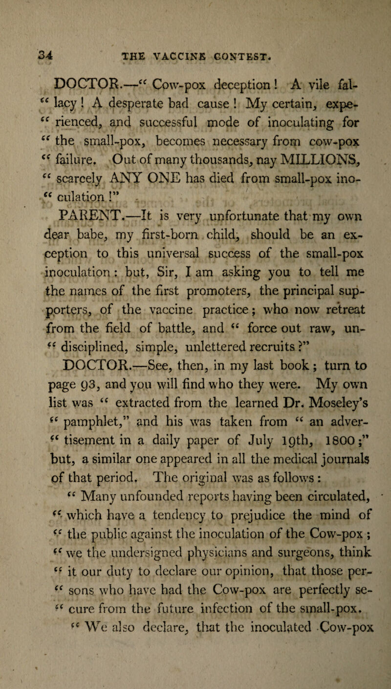 DOCTOR.—cc Cow-pox deception! A vile fal- 6C lacy ! A desperate bad cause ! My certain, expe- cc rienced, and successful mode of inoculating for cc the small-pox, becomes necessary from cow-pox failure. Out of many thousands, nay MILLIONS, cc scarcely ANY ONE has died from small-pox ino- t( dilation !” . 4, ; , t . < . , • PARENT.—It is very unfortunate that my own dear babe, my first-born child, should be an ex¬ ception to this universal success of the small-pox inoculation : but, Sir, I am asking you to tell me the names of the first promoters, the principal sup¬ porters, of the vaccine practice; who now retreat from the field of battle, and “ force out raw, un- disciplined, simple, unlettered recruits ?” DOCTOR.—See, then, in my last book; turn to page Q3, and you will find who they were. My own list was “ extracted from the learned Dr. Moseley’s *c pamphlet,” and his was taken from “ an adver¬ tisement in a daily paper of July 19th, 1800;” but, a similar one appeared in all the medical journals of that period. The original was as follows : “ Many unfounded reports having been circulated, (C which have a tendency to prejudice the mind of (e the public against the inoculation of the Cow-pox ; we the undersigned physicians and surgeons, think “ it our duty to declare our opinion, that those per- “ sons who have had the Cow-pox are perfectly se- cure from the future infection of the small-pox. (C We also declare, that the inoculated Cow-pox