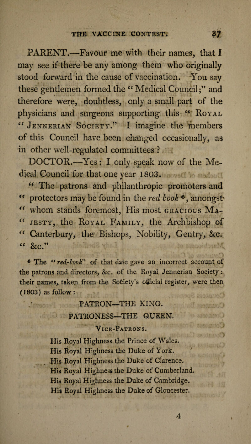 PARENT.—Favour me with their names, that I may see if there be any among them who originally stood forward in the cause of vaccination. You say these gentlemen formed the cc Medical Counciland • ■»*» - , .. * .1 • «. • jk. therefore were, doubtless, only a small part of the physicians and surgeons supporting this “ Royal “ Jennerian Society.” I imagine the members of this Council have been changed occasionally, as in other well-regulated committees ? DOCTOR.—Yes: I only speak now of the Me¬ dical Council for that one year 1803. cc The patrons and philanthropic promoters and “ protectors may be found in the red book *, amongst “ whom stands foremost. His most gracious Ma- “ jesty, the Royal Family, the Archbishop of “ Canterbury, the Bishops, Nobility, Gentry, See. “ &c ” * The “ red-look” of that date gave an incorrect account of the patrons and directors, &c. of the Royal Jennerian Society; their names, taken from the Society’s official register, were then (1803) as follow : PATRON—THE KING. PATRONESS—THE QUEEN, Vice-Patrons. His Royal Highness the Prince of Wales. His Royal Highness the Duke of York. His Royal Highness the Duke of Clarence. His Royal Highness the Duke of Cumberland. His Royal Highness the Duke of Cambridge. His Royal Highness the Duke of Gloucester.