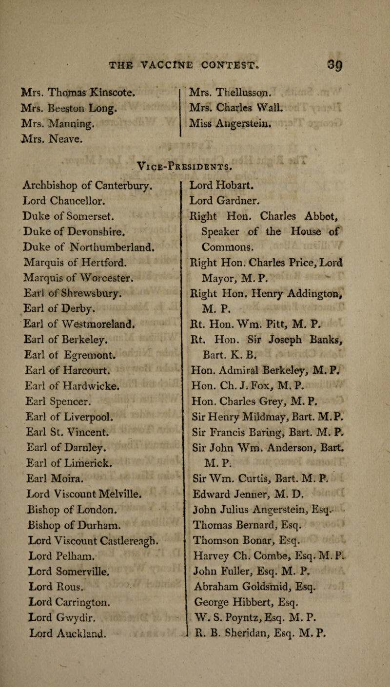 Mrs. Thomas Klnscote. Mrs. Beeston Long. Mrs. Manning. Mrs. Neave. Mrs. Thellusson. Mrs. Charles Wall. Miss Angerstein. Vice-Presidents. Archbishop of Canterbury. Lord Chancellor. Duke of Somerset. Duke of Devonshire. Duke of Northumberland. Marquis of Hertford. Marquis of Worcester. Earl of Shrewsbury. Earl of Derby. Earl of Westmoreland. Earl of Berkeley. Earl of Egremont. Earl of Harcourt. Earl of Hardwicke. Earl Spencer. Earl of Liverpool. Earl St. Vincent. Earl of Darnley. Earl of Limerick. Earl Moira. Lord Viscount Melville. Bishop of London. Bishop of Durham. Lord Viscount Castlereagh. Lord Pelham. Lord Somerville. Lord Rous. Lord Carrington. Lord Gwydir. Lord Auckland. Lord Hobart. Lord Gardner. Right Hon. Charles Abbot, Speaker of the House of Commons. Right Hon. Charles Price, Lord Mayor, M. P. Right Hon. Henry Addington, M. P. Rt. Hon. Wm. Pitt, M. P. Rt. Hon. Sir Joseph Banks, Bart. K. B. Hon. Admiral Berkeley, M. P. Hon. Ch. J. Fox, M. P. Hon. Charles Grey, M. P. Sir Henry Mildmay, Bart. M.P. Sir Francis Baring, Bart. M. P. Sir John Wm. Anderson, Bart. M.P. Sir Wm. Curtis, Bart. M. P. Edward Jenner, M. D. John Julius Angerstein, Esq. Thomas Bernard, Esq. Thomson Bonar, Esq. Harvey Ch. Combe, Esq. M. P. John Fuller, Esq. M. P. Abraham Goldsmid, Esq. George Hibbert, Esq. W. S. Poyntz, Esq. M. P. 1 R. B. Sheridan, Esq. M. P.