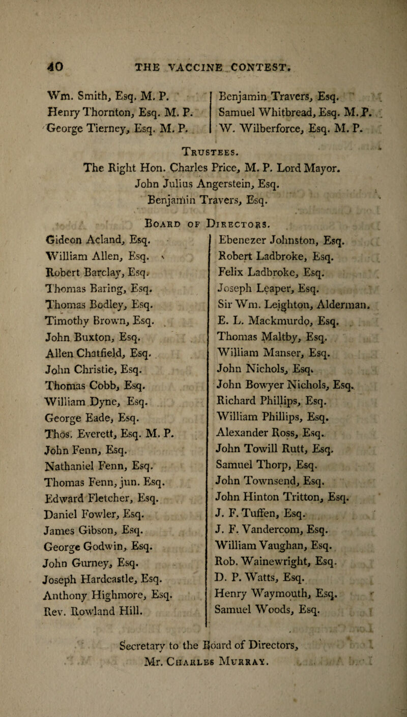Wm. Smith, Esq. M. P. Henry Thornton, Esq. M. P. George Tierney, Esq. M. P. Benjamin Travers, Esq. Samuel Whitbread, Esq. M.P. W. Wilberforce, Esq. M. P. Trustees. The Right Hon. Charles Price, M. P. Lord Mayor. John Julius Angerstein, Esq. Benjan'iin Travers, Esq. Board of Directors. Gideon Acland, Esq. William Allen, Esq. » Robert Barclay, Esq. Thomas Baring, Esq. Thomas Bodley, Esq. Timothy Brown, Esq. John Buxton, Esq. Allen Chatfiekl, Esq. John Christie, Esq. Thomas Cobb, Esq. William Dyne, Esq. George Eade, Esq. Thos. Everett, Esq. M. P. John Fenn, Esq. Nathaniel Fenn, Esq. Thomas Fenn, jun. Esq. Edward Fletcher, Esq. Daniel Fowler, Esq. James Gibson, Esq. George Godwin, Esq. John Gurney, Esq. Joseph Hardcastle, Esq. Anthony Highmore, Esq. Rev. Rowland Hill. Ebenezer Johnston, Esq. Robert Ladbroke, Esq. Felix Ladbroke, Esq. Joseph Leaper, Esq. Sir Wm. Leighton, Alderman. E. L. Mackmurdo, Esq. Thomas Maltby, Esq.. William Manser, Esq. John Nichols, Esq* John Bowyer Nichols, Esq* Richard Phillips, Esq. William Phillips, Esq. Alexander Ross, Esq. John Towill Rutt, Esq. Samuel Thorp, Esq. John Townsend, Esq. John Hinton Tritton, Esq. J. F. Tuffen, Esq. J. F. Vandercom, Esq. William Vaughan, Esq. Rob. Wainewright, Esq. D. P. Watts, Esq. Henry Waymouth, Esq. Samuel Woods, Esq. Secretary to the Board of Directors, Mr. Charles Murray.
