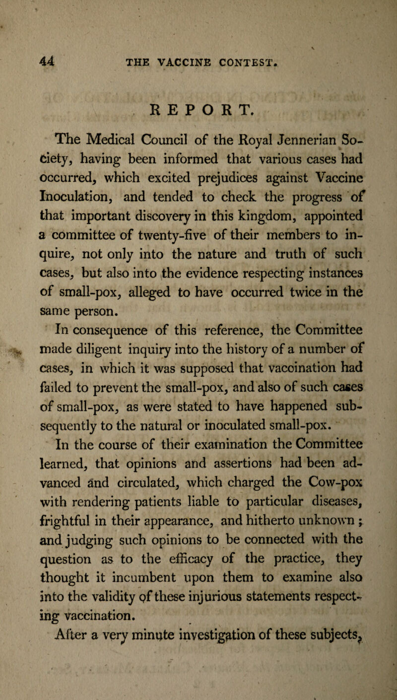 REPORT. The Medical Council of the Royal Jennerian So¬ ciety, having been informed that various cases had occurred, which excited prejudices against Vaccine Inoculation, and tended to check the progress of that important discovery in this kingdom, appointed a committee of twenty-five of their members to in¬ quire, not only into the nature and truth of such cases, but also into the evidence respecting instances of small-pox, alleged to have occurred twice in the same person. In consequence of this reference, the Committee made diligent inquiry into the history of a number of cases, in which it was supposed that vaccination had failed to prevent the small-pox, and also of such cases of small-pox, as were stated to have happened sub¬ sequently to the natural or inoculated small-pox. In the course of their examination the Committee learned, that opinions and assertions had been ad¬ vanced and circulated, which charged the Cow-pox with rendering patients liable to particular diseases, frightful in their appearance, and hitherto unknown ; and judging such opinions to be connected with the question as to the efficacy of the practice, they thought it incumbent upon them to examine also into the validity qf these injurious statements respect¬ ing vaccination. After a very miniate investigation of these subjects^