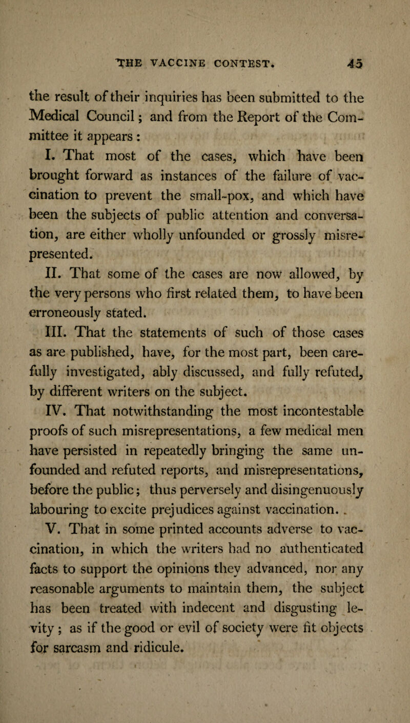 the result of their inquiries has been submitted to the Medical Council; and from the Report of the Com¬ mittee it appears: I. That most of the cases, which have been brought forward as instances of the failure of vac¬ cination to prevent the small-pox, and which have been the subjects of public attention and conversa¬ tion, are either wholly unfounded or grossly misre¬ presented. II. That some of the cases are now allowed, by the very persons who first related them, to have been erroneously stated. III. That the statements of such of those cases as are published, have, for the most part, been care¬ fully investigated, ably discussed, and fully refuted, by different writers on the subject. IV. That notwithstanding the most incontestable proofs of such misrepresentations, a few medical men have persisted in repeatedly bringing the same un¬ founded and refuted reports, and misrepresentations, before the public; thus perversely and disingenuously labouring to excite prejudices against vaccination. . V. That in some printed accounts adverse to vac¬ cination, in which the writers had no authenticated facts to support the opinions they advanced, nor any reasonable arguments to maintain them, the subject has been treated with indecent and disgusting le¬ vity ; as if the good or evil of society were fit objects for sarcasm and ridicule.