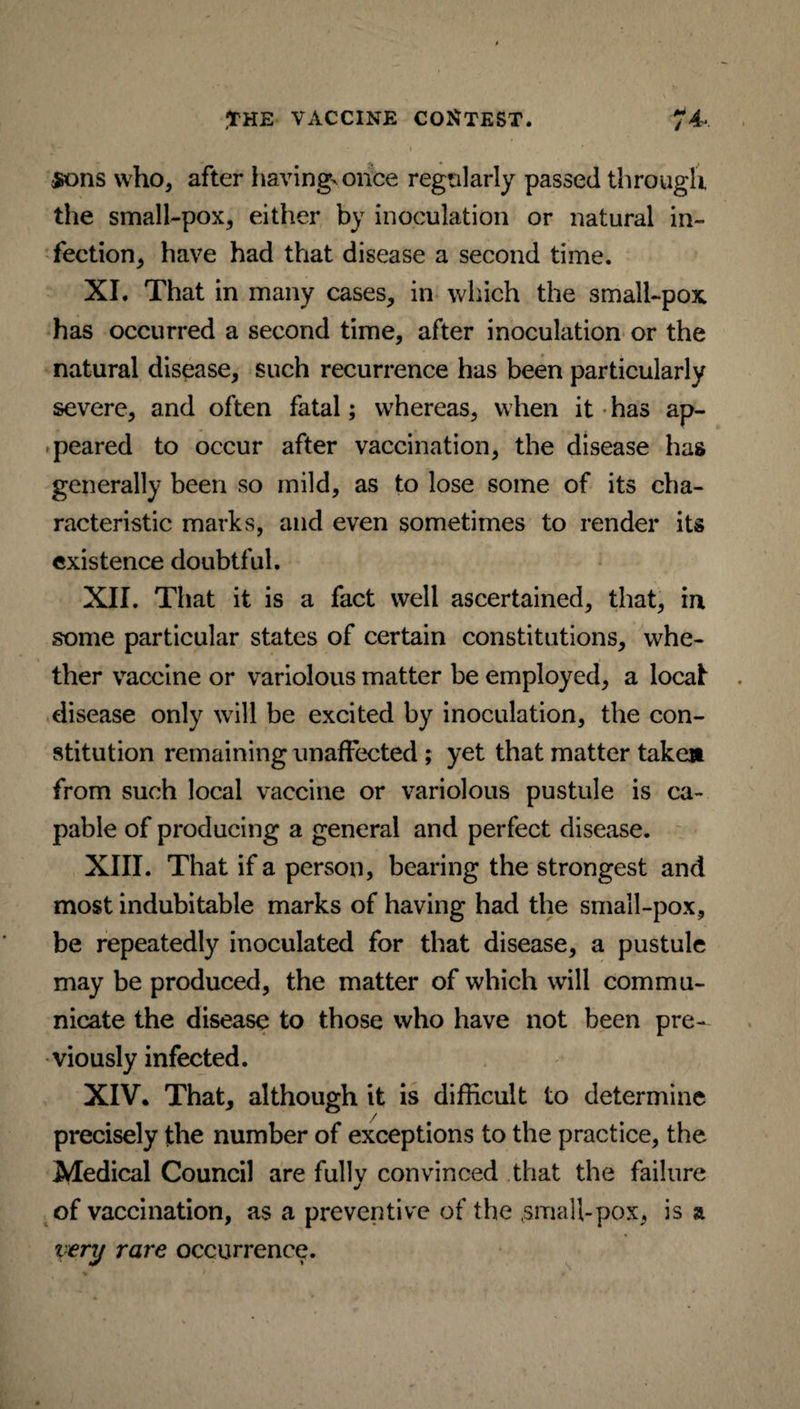 $ons who, after having* once regularly passed through the small-pox, either by inoculation or natural in¬ fection, have had that disease a second time. XI. That in many cases, in which the small-pox has occurred a second time, after inoculation or the natural disease, such recurrence has been particularly severe, and often fatal; whereas, when it has ap¬ peared to occur after vaccination, the disease has generally been so mild, as to lose some of its cha¬ racteristic marks, and even sometimes to render its existence doubtful. XII. That it is a fact well ascertained, that, in some particular states of certain constitutions, whe¬ ther vaccine or variolous matter be employed, a local disease only will be excited by inoculation, the con¬ stitution remaining unaffected ; yet that matter taken from such local vaccine or variolous pustule is ca¬ pable of producing a general and perfect disease. XIII. That if a person, bearing the strongest and most indubitable marks of having had the small-pox, be repeatedly inoculated for that disease, a pustule may be produced, the matter of which will commu¬ nicate the disease to those who have not been pre¬ viously infected. XIV. That, although it is difficult to determine precisely the number of exceptions to the practice, the Medical Council are fully convinced that the failure of vaccination, as a preventive of the ,small-pox, is a very rare occurrence.