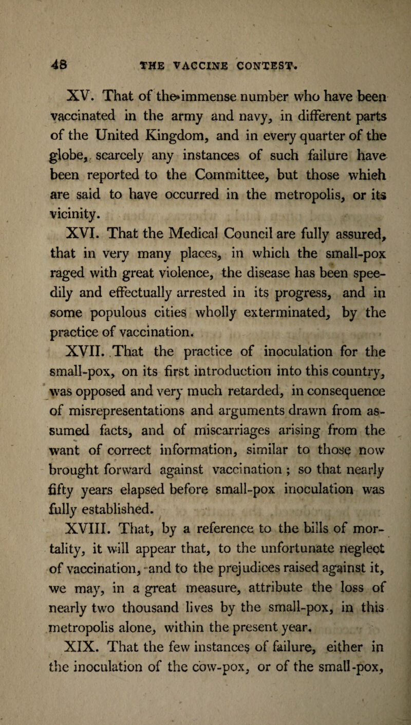 XV. That of the*immense number who have been vaccinated in the army and navy, in different parts of the United Kingdom, and in every quarter of the globe,, scarcely any instances of such failure have been reported to the Committee, but those whieh are said to have occurred in the metropolis, or its vicinity. XVI. That the Medical Council are fully assured, that in very many places, in which the small-pox raged with great violence, the disease has been spee¬ dily and effectually arrested in its progress, and in some populous cities wholly exterminated, by the practice of vaccination. XVII. That the practice of inoculation for the small-pox, on its first introduction into this country, was opposed and very much retarded, in consequence of misrepresentations and arguments drawn from as¬ sumed facts, and of miscarriages arising from the want of correct information, similar to those now brought forward against vaccination ; so that nearly fifty years elapsed before small-pox inoculation was fully established. XVIII. That, by a reference, to the bills of mor¬ tality, it will appear that, to the unfortunate neglect of vaccination, and to the prejudices raised against it, we may, in a great measure, attribute the loss of nearly two thousand lives by the small-pox, in this metropolis alone, within the present year. XIX. That the few instance? of failure, either in the inoculation of the cow-pox, or of the small-pox,