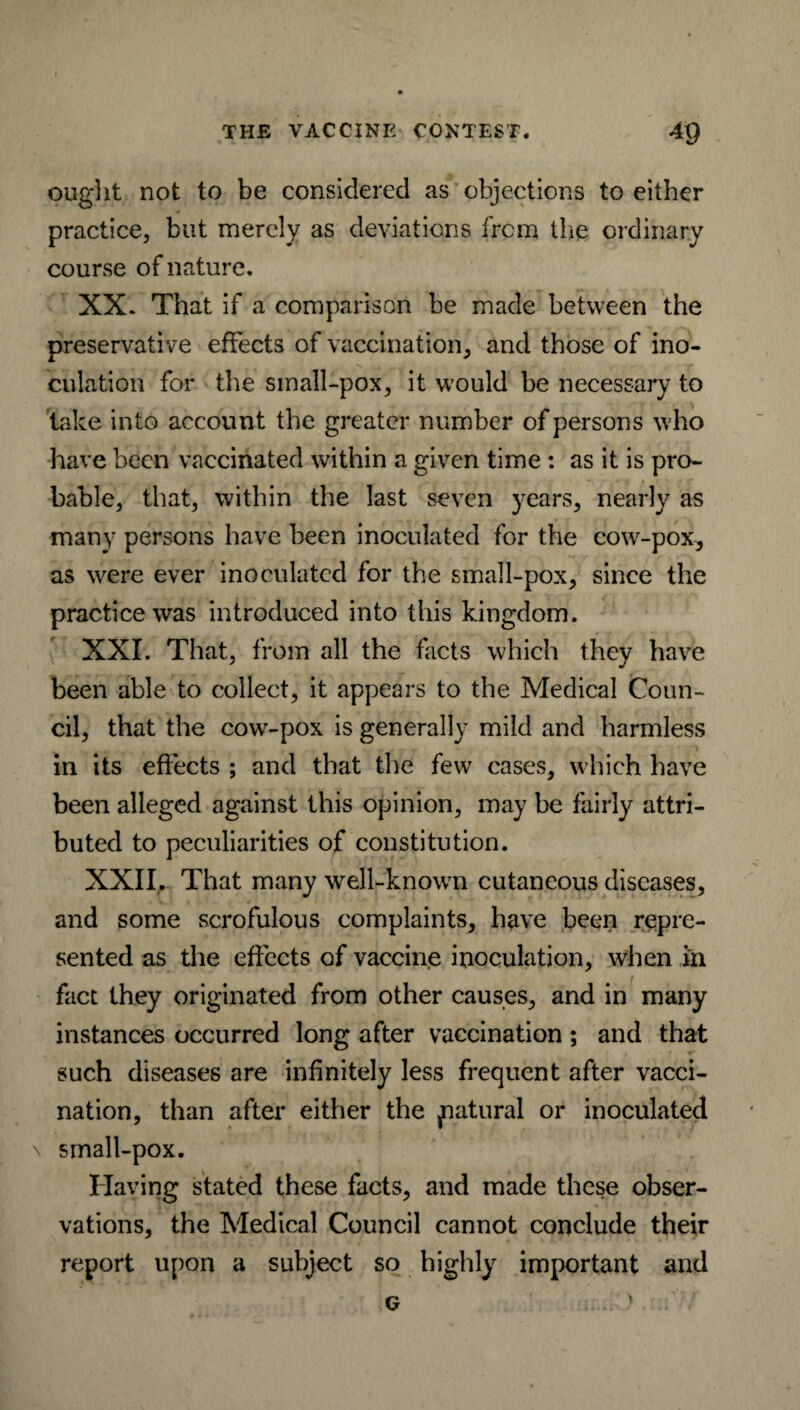 ought not to be considered as objections to either practice, but merely as deviations from the ordinary course of nature. XX. That if a comparison be made between the preservative effects of vaccination, and those of ino¬ culation for the small-pox, it would be necessary to take into account the greater number of persons who have been vaccinated within a given time : as it is pro¬ bable, that, within the last seven years, nearly as many persons have been inoculated for the cow-pox, as were ever inoculated for the small-pox, since the practice was introduced into this kingdom. XXI. That, from all the facts which they have been able to collect, it appears to the Medical Coun¬ cil, that the cow-pox is generally mild and harmless in its effects ; and that the few cases, which have been alleged against this opinion, may be fairly attri¬ buted to peculiarities of constitution. XXII. That many well-known cutaneous diseases, and some scrofulous complaints, have been repre¬ sented as the effects of vaccine inoculation, when in fact they originated from other causes, and in many instances occurred long after vaccination ; and that such diseases are infinitely less frequent after vacci¬ nation, than after either the fiatural or inoculated \ small-pox. Having stated these facts, and made these obser¬ vations, the Medical Council cannot conclude their report upon a subject so highly important and g