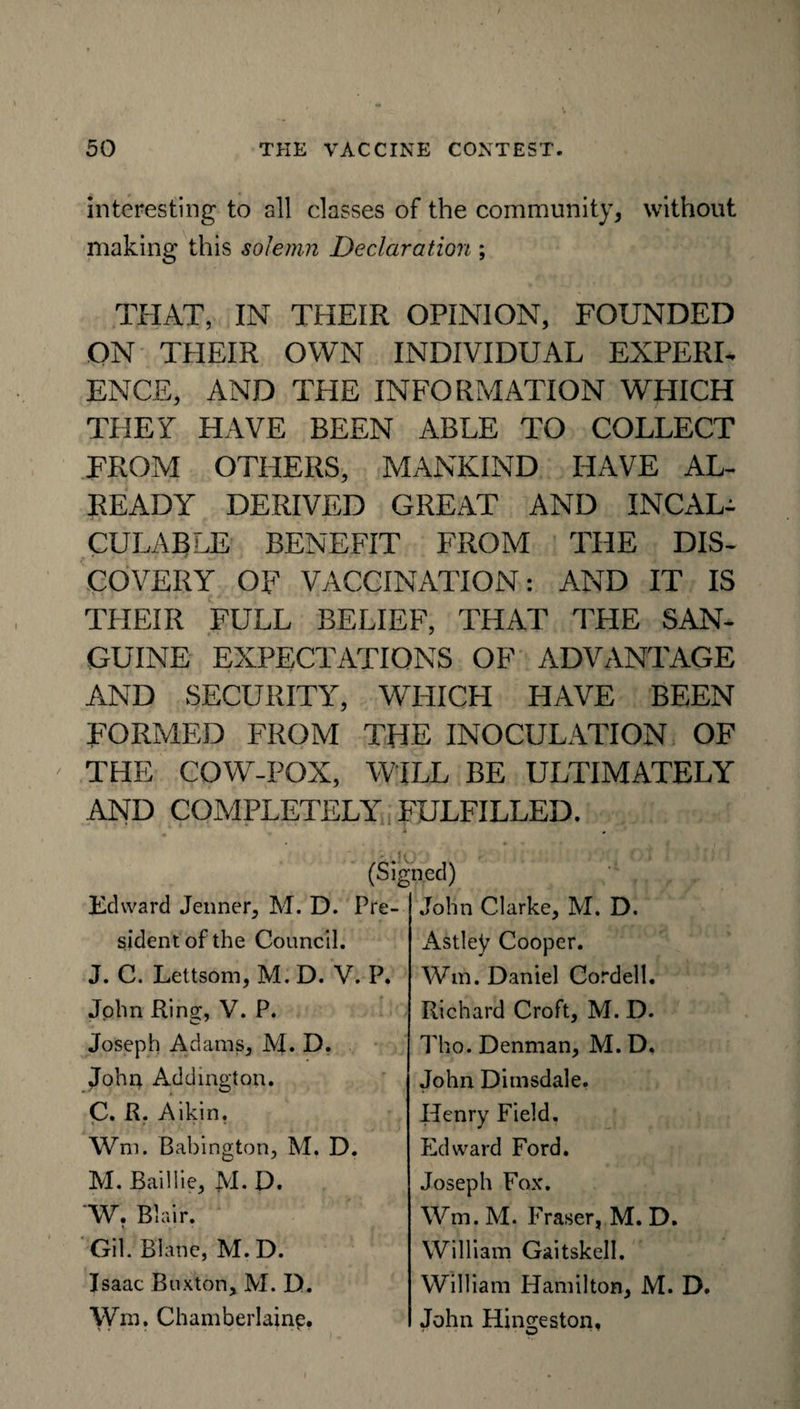 interesting to all classes of the community* without making this solemn Declaration ; THAT, IN THEIR OPINION, FOUNDED ON TEIEIR OWN INDIVIDUAL EXPERL ENCE, AND THE INFORMATION WEIICH THEY HAVE BEEN ABLE TO COLLECT FROM OTHERS, MANKIND HAVE AL¬ READY DERIVED GREAT AND INCAL¬ CULABLE BENEFIT FROM THE DIS¬ COVERY OF VACCINATION: AND IT IS THEIR FULL BELIEF, THAT THE SAN¬ GUINE EXPECTATIONS OF ADVANTAGE AND SECURITY, WHICH HAVE BEEN FORMED FROM THE INOCULATION OF THE COW-POX, WILL BE ULTIMATELY AND COMPLETELY FULFILLED. (Signed) Edward Jenner, M. D. Pre¬ sident of the Council. J. C. Lettsom, M. D. V. P. John Ring;, V. P. Joseph Adams, M. D. John Addington. C. R. Aikin. < . * Wm. Babington, M. D. M. Baillie, M. D. W. Blair. Gil. Biane, M. D. Isaac Buxton, M. D. Wm. Chamberlainp. John Clarke, M. D. Astley Cooper. Wm. Daniel Cordell. Richard Croft, M. D. Tho. Denman, M. D. John Dimsdale. Henry Field. Edward Ford. Joseph Fox. Wm. M. Fraser, M. D. William Gaitskell. William Hamilton, M. D. John Hineieston, 31 ■ ■ w