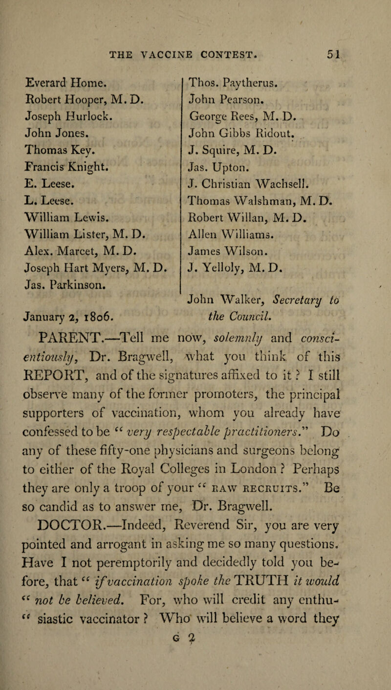 Everard Home. Robert Hooper, M. D. Joseph Hurlock. John Jones. Thomas Key. J Francis Knight. E. Leese. L. Leese. William Lewis. William Lister, M. D. Alex. Marcet, M. D. Joseph Hart Myers, M. D. Jas. Parkinson. January 2, 1806. PARENT.—Tell me now, solemnly and consci¬ entiously, Dr. Bragwell, what you think, of this REPORT, and of the signatures affixed to it ? I still observe many of the former promoters, the principal supporters of vaccination, whom you already have confessed to be “ very respectable practitioners.” Do any of these fifty-one physicians and surgeons belong to either of the Royal Colleges in London ? Perhaps they are only a troop of your raw recruits.” Be so candid as to answer me. Dr. Bragwell. DOCTOR.—Indeed, Reverend Sir, you are very- pointed and arrogant in asking me so many questions. Have I not peremptorily and decidedly told you be¬ fore, thatif vaccination spoke Me TRUTH it would not be believed. For, who will credit any cnthu- siastic vaccinator ? Who will believe a word they g 2 Thos. Paytherus. John Pearson. George Rees, M. D. John Gibbs Ridout. J. Squire, M. D. Jas. Upton. J. Christian WachselL Thomas Walshman, M. D. Robert Willan, M. D. Allen Williams. James Wilson. J. Yelloly, M. D. John Walker, Secretary to the Council.