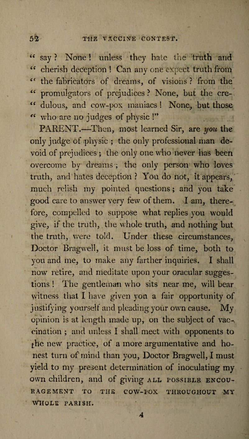 u say ? None! unless they hate the truth and “ cherish deception ! Can any one expect truth from “ the fabricators of dreams, of visions ? from the “ promulgators of prejudices ? None, but the cre- “ dulous, and cow-pox maniacs ! None, but those who are no judges of physic !” PARENT.—Then, most learned Sir, are you the only judge of physic ; the only professional man de¬ void of prejudices ; the only one who never has been overcome by dreams ; the only person who loves truth, and hates deception ? You do not, it appears, much relish my pointed questions; and you take good care to answer very few of them. I am, there¬ fore, compelled to suppose what replies you would give, if the truth, the whole truth, and nothing but the truth, were told. Under these circumstances. Doctor Bragvvell, it must be loss of time, both to you and me, to make any farther inquiries. I shall now retire, and meditate upon your oracular sugges¬ tions 1 The gentleman who sits near me, will bear witness that I have given you a fair opportunity of justifying yourself and pleading your own cause. My opinion is at length made up, on the subject of vac-, cination ; and unless I shall meet with opponents to $he new practice, of a more argumentative and ho¬ nest turn of mind than you, Doctor Bragwell, I must yield to my present determination of inoculating my own children, and of giving all possible encou¬ ragement TO THE COW-POX THROUGHOUT MY WHOLE PARISH. 4