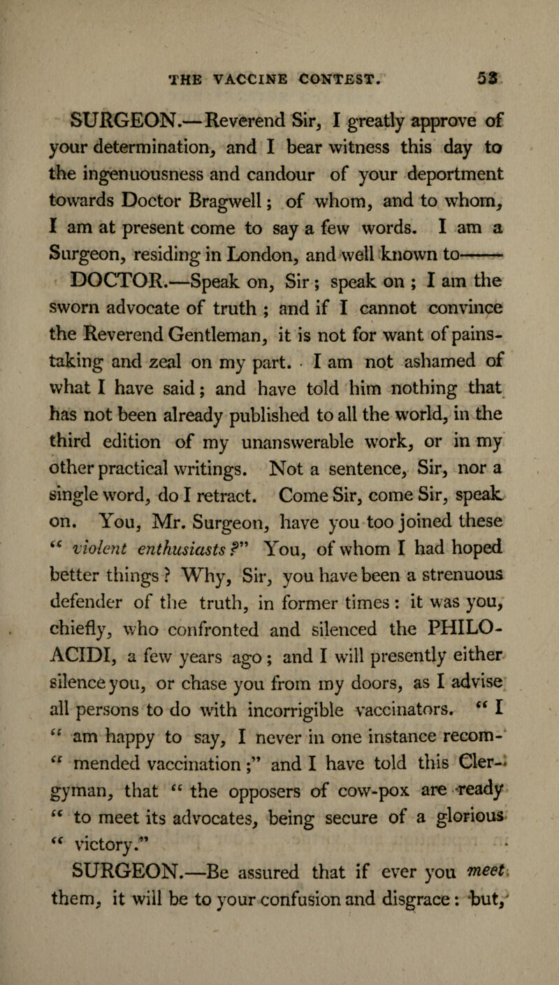 SURGEON.—Reverend Sir* I greatly approve of your determination, and I bear witness this day to the ingenuousness and candour of your deportment towards Doctor Bragwell; of whom, and to whom, I am at present come to say a few words. I am a Surgeon, residing in London, and well known to- DOCTOR.—Speak on, Sir; speak on ; I am the sworn advocate of truth ; and if I cannot convince the Reverend Gentleman, it is not for want of pains¬ taking and zeal on my part. • I am not ashamed of what I have said; and have told him nothing that has not been already published to all the world, in the third edition of my unanswerable work, or in my other practical writings. Not a sentence. Sir, nor a single word, do I retract. Come Sir, come Sir, speak on. You, Mr. Surgeon, have you too joined these ‘c violent enthusiasts?” You, of whom I had hoped better things ? Why, Sir, you have been a strenuous defender of the truth, in former times : it was you, chiefly, who confronted and silenced the PHILO- ACIDI, a few years ago; and I will presently either silence you, or chase you from my doors, as I advise all persons to do with incorrigible vaccinators. “ I £J am happy to say, I never in one instance recom- ic mended vaccinationand I have told this Cler-< gyman, that “ the opposers of cow-pox are -ready “ to meet its advocates, being secure of a glorious “ victory.” SURGEON.—Be assured that if ever you meet, them, it will be to your confusion and disgrace: but,'