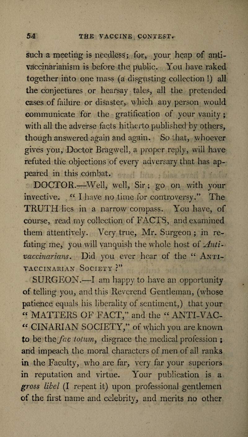 such a meeting is needless; for, your heap of anti- vaccinarianism is before the public. You have raked together into one mass (a disgusting collection !) all the conjectures or hearsay tales, all the pretended cases of failure or disaster, which any person would communicate for the gratification of your vanity; with all the adverse facts hitherto published by others, though answered again and again. So that, whoever gives you. Doctor Bragwell, a proper reply, will have refuted the objections of every adversary that has ap¬ peared in this combat. DOCTOR.—Well, well. Sir; go on with your invective. “ I have no time for controversy.” The TRUTH lies in a narrow compass. You have, of course, read my collection of FACTS, and examined them attentively. Very true, Mr. Surgeon ; in re¬ futing me, you will vanquish the whole host o { Anti- veterinarians. Did you ever hear of the £C ANTI- VAC CINAIU AN SOCIETY ?” SURGEON.—I am happy to have an opportunity of telling you, and this Reverend Gentleman, (whose patience equals his liberality of sentiment,) that your “ MATTERS OF FACT,” and the “ ANTI-VAC- “ CINARIAN SOCIETY,” of which you are known to be the fac to turn, disgrace the medical profession ; and impeach the moral characters of men of all ranks in the Faculty, who are far, very far your superiors in reputation and virtue. Your publication is a gross libel (I repeat it) upon professional gentlemen of the first name and celebrity, and merits no other