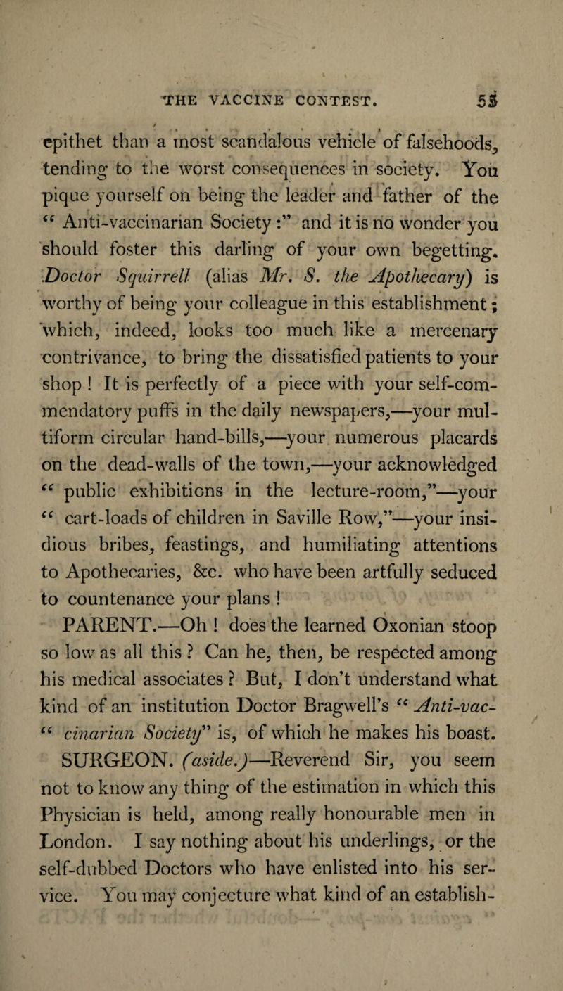 / • • • • • l epithet than a most scandalous vehicle of falsehoods, tending to the worst consequences in society. You / »■ t ^ pique yourself on being the leader and father of the “ Anti-vaccinarian Society and it is no wonder you should foster this darling of your own begetting. .Doctor Squirrell (alias Mr. S. the Apothecary) is worthy of being your colleague in this establishment; which, indeed, looks too much like a mercenary contrivance, to bring the dissatisfied patients to your shop ! It is perfectly of a piece with your self-com¬ mendatory puffs in the daily newspapers,—your mul¬ tiform circular hand-bills,—your numerous placards on the dead-walls of the town,—your acknowledged “ public exhibitions in the lecture-room,”—your u cart-loads of children in Saville Row,”—your insi¬ dious bribes, feastings, and humiliating attentions to Apothecaries, &:c. who have been artfully seduced to countenance your plans ! , » i PARENT.—Oh ! does the learned Oxonian stoop so low as all this ? Can he, then, be respected among his medical associates ? But, I don’t understand what kind of an institution Doctor BragwelPs (e Anti-vac- “ cinarian Society” is, of which he makes his boast. SURGEON, (aside.)—Reverend Sir, you seem not to know any thing of the estimation in which this Physician is held, among really honourable men in London. I say nothing about his underlings, or the self-dubbed Doctors who have enlisted into his ser¬ vice. You may conjecture what kind of an establish-