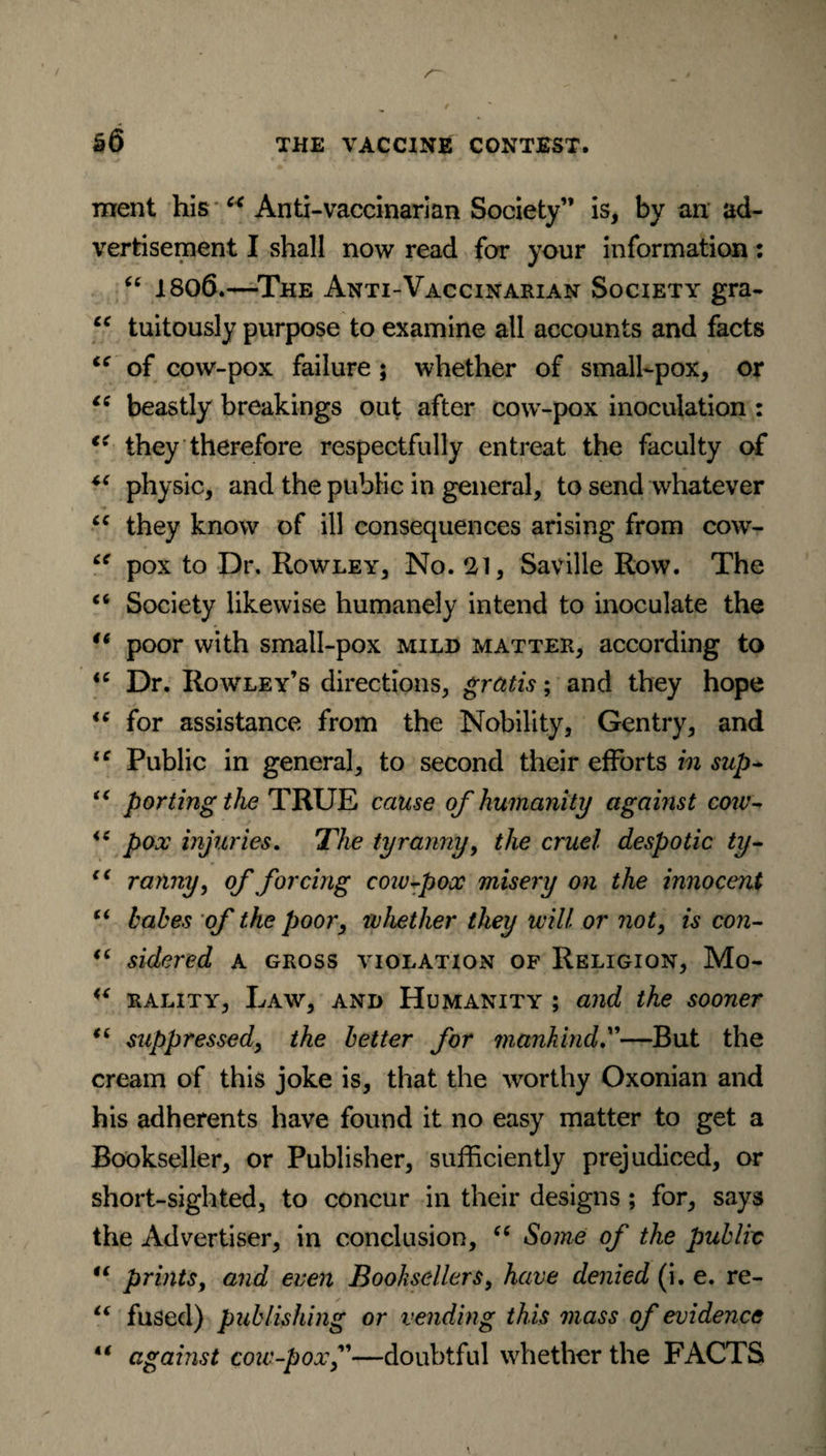 ment his “ Anti-vaccinarian Society” is, by an ad¬ vertisement I shall now read for your information: “ 1806.—The Anti-Vaccinarian Society gra- cc tuitously purpose to examine all accounts and facts “ of cow-pox failure ; whether of small-pox, or “ beastly breakings out after cow-pox inoculation : €< they therefore respectfully entreat the faculty of “ physic, and the public in general, to send whatever cc they know of ill consequences arising from cow- “ pox to Dr. Rowley, No. 21, Saville Row. The “ Society likewise humanely intend to inoculate the u poor with small-pox mild matter, according to <c Dr. Rowley’s directions, gratis; and they hope 16 for assistance from the Nobility, Gentry, and iC Public in general, to second their efforts in sup~ “ porting the TRUE cause of humanity against cow- *e pox injuries. The tyranny, the cruel despotic ty- c< ranny, of forcing cow fox misery on the innocent “ babes of the poor, whether they will or not, is con- “ sidered a gross violation of Religion, Mo- rality, Law, and Humanity ; and the sooner “ suppressed, the better for mankind.”—But the cream of this joke is, that the worthy Oxonian and his adherents have found it no easy matter to get a Bookseller, or Publisher, sufficiently prejudiced, or short-sighted, to concur in their designs ; for, says the Advertiser, in conclusion, “ Some of the public ii prints, and even Booksellers, have denied (i. e. re- i( fused) publishing or vending this mass of evidence “ against cow-pox—doubtful whether the FACTS