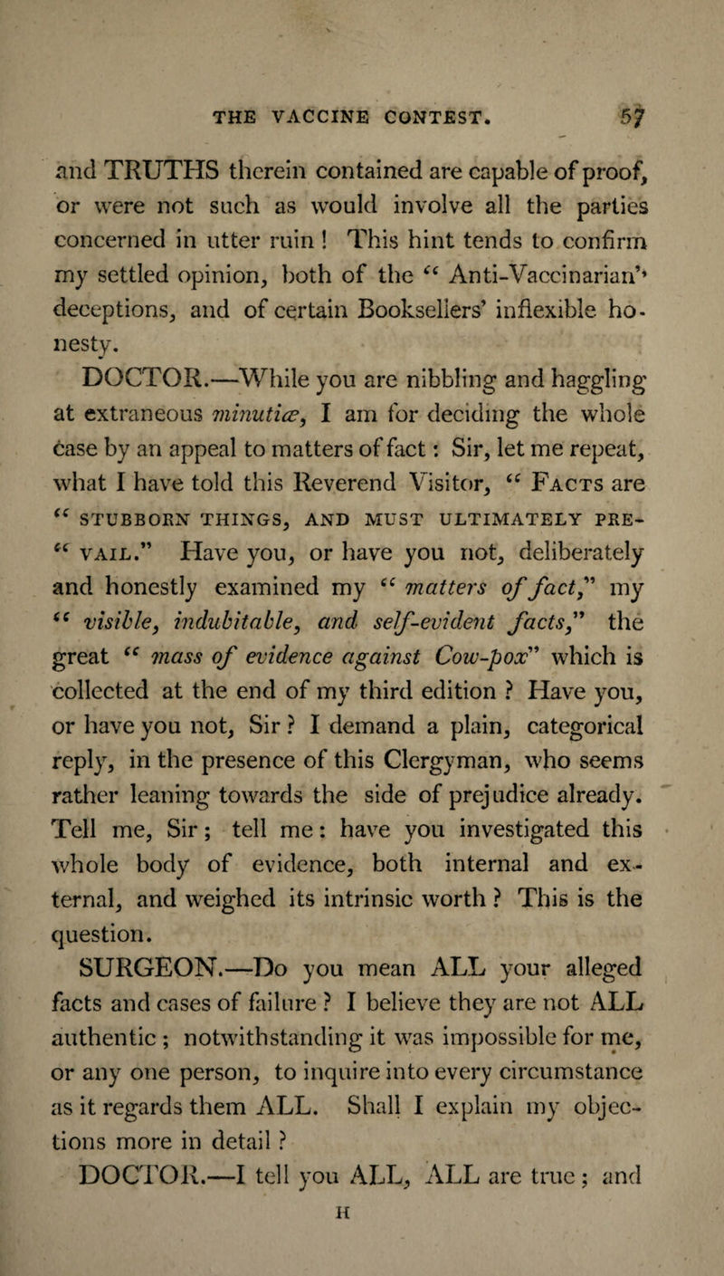 and TRUTHS therein contained are capable of proof, or were not such as would involve all the parties concerned in utter ruin ! This hint tends to confirm my settled opinion, both of the “ Anti-Vaccinarian’» deceptions, and of certain Booksellers’ inflexible ho¬ nesty. DOCTOR.—While you are nibbling and haggling at extraneous minutice, I am for deciding the whole case by an appeal to matters of fact: Sir, let me repeat, what I have told this Reverend Visitor, “ Facts are “ STUBBORN THINGS, AND MUST ULTIMATELY PRE- vail.” Have you, or have you not, deliberately and honestly examined my matters of factf my visible, indubitable, and self-evident factsf the great “ mass of evidence against Cow-pox” which is collected at the end of my third edition ? Have you, or have you not, Sir ? I demand a plain, categorical reply, in the presence of this Clergyman, who seems rather leaning towards the side of prejudice already. Tell me, Sir; tell me: have you investigated this whole body of evidence, both internal and ex¬ ternal, and weighed its intrinsic worth ? This is the question. SURGEON.—Do you mean ALL your alleged facts and cases of failure ? I believe they are not ALL authentic ; notwithstanding it was impossible for me, or any one person, to inquire into every circumstance as it regards them ALL. Shall I explain my objec¬ tions more in detail ? DOCTOR.—I tell you ALL, ALL are true; and H