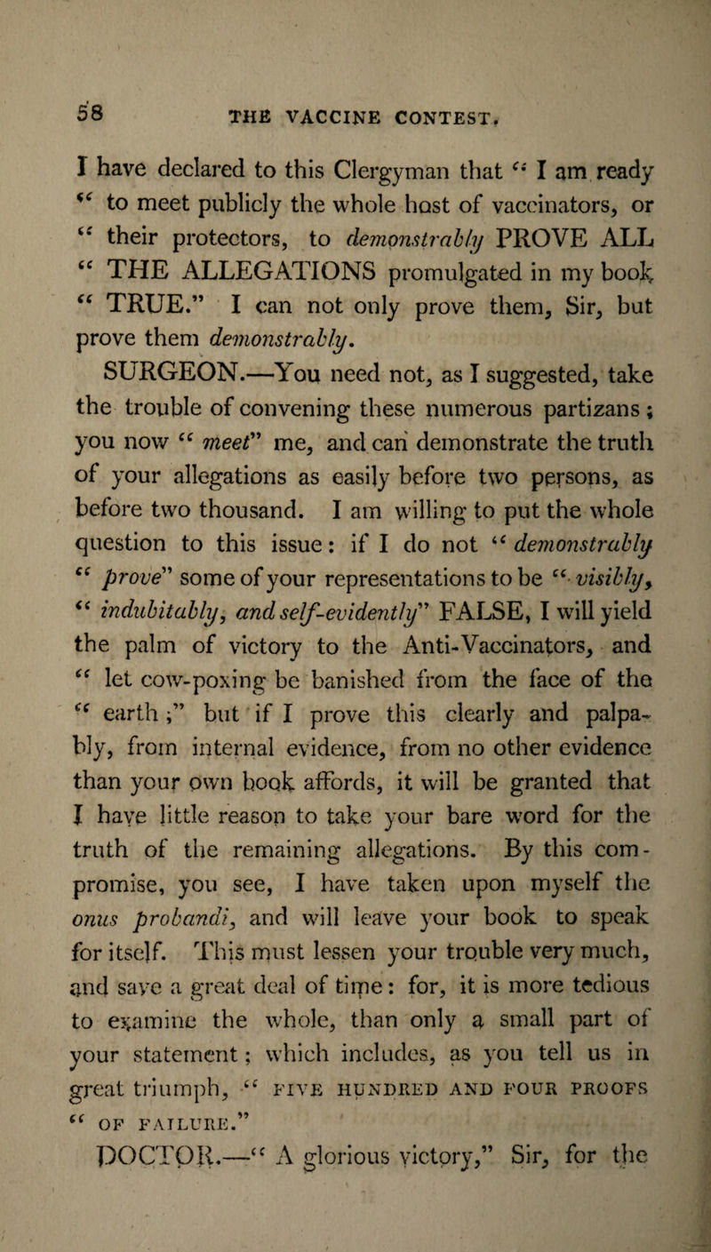 I have declared to this Clergyman that c*' I am ready to meet publicly the whole host of vaccinators, or c* their protectors, to demonstrably PROVE ALL tc THE ALLEGATIONS promulgated in my book “ TRUE.” I can not only prove them, Sir, but prove them demonstrably. SURGEON.—You need not, as I suggested, take the trouble of convening these numerous partizans ; you now “ meet” me, and can demonstrate the truth of your allegations as easily before two persons, as before two thousand. I am willing to put the whole question to this issue: if I do not u demonstrably Ci pro ve” some of your representations to be “visibly, “ indubitably, and self-evidently” FALSE, I will yield the palm of victory to the Anti-Vaccinators, and “ let cow-poxing be banished from the face of the earth;” but if I prove this clearly and palpa¬ bly, from internal evidence, from no other evidence than your own book affords, it will be granted that I have little reason to take your bare word for the truth of the remaining allegations. By this com¬ promise, you see, I have taken upon myself the onus probandi, and will leave your book to speak for itself. This must lessen your trouble very much, and save a great deal of time: for, it is more tedious to examine the whole, than only a small part of your statement; which includes, as you tell us in great triumph, tc five hundred and four proofs “ OF FAILURE.” DOCTOR.—“ A glorious victory,” Sir, for the