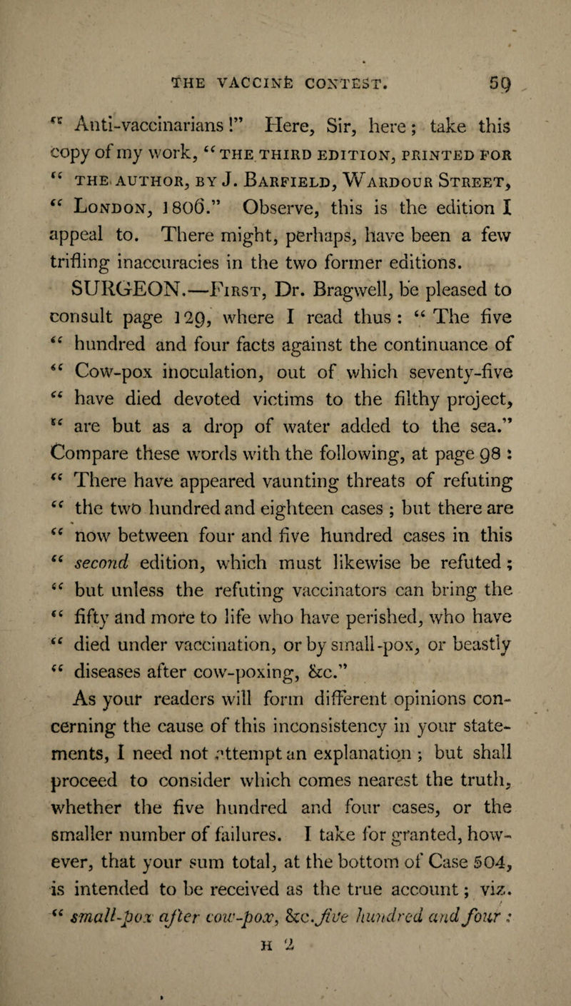 Anti-vaccinarians!” Here, Sir, here; take this copy of my work, “the third edition, printed for “ the author, by J. Barfield, Wardour Street, “ London, 1806.” Observe, this is the edition I appeal to. There might, perhaps, have been a few trifling inaccuracies in the two former editions. SURGEON.—First, Dr. Bragwell, be pleased to consult page 3 2Q, where I read thus: “ The five “ hundred and four facts against the continuance of “ Cow-pox inoculation, out of which seventy-five “ have died devoted victims to the filthy project, u are but as a drop of water added to the sea.” Compare these words with the following, at page 98 : “ There have appeared vaunting threats of refuting “ tile two hundred and eighteen cases ; but there are “ now between four and five hundred cases in this “ second edition, which must likewise be refuted; “ but unless the refuting vaccinators can bring the “ fifty and more to life who have perished, who have “ died under vaccination, or by small-pox, or beastly “ diseases after cow-poxing, &c.” As your readers will form different opinions con¬ cerning the cause of this inconsistency in your state¬ ments, I need not attempt an explanation ; but shall proceed to consider which comes nearest the truth, whether the five hundred and four cases, or the smaller number of failures. I take for granted, how¬ ever, that your sum total, at the bottom of Case 504, is intended to be received as the true account; viz. “ small-pox after coir-pox, Scc.JtVe hundred and four : H 2