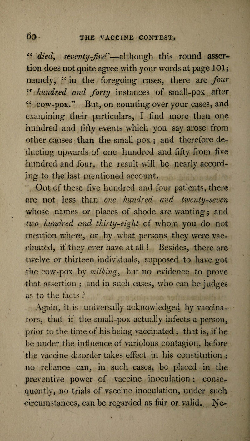 cc died, seventy-five”—although this round asser¬ tion does not quite agree with your words at page 101; namely, “ in the foregoing cases, there are four ci hundred and forty instances of small-pox after “ cow-pox.” But, on counting over your cases, and examining their particulars, I find more than one hundred and fifty events which you say arose from other causes than the small-pox ; and therefore de¬ ducting upwards of one hundred and fifty from five hundred and four, the result will be nearly accord¬ ing to the last mentioned account. Out of these five hundred and four patients, there are not less than one hundred and twenty-seven whose names or places of abode are wanting; and two hundred and thirty-eight of whom you do not mention where, or by what persons they were vac¬ cinated, if they ever have at all! Besides, there are twelve or thirteen individuals, supposed to have got the cow-pox by milking % but no evidence to prove that assertion ; and in such cases, who can be judges as to the facts ? Again, it is universally acknowledged by vaccina¬ tors, that if the small-pox actually infects a person, prior to the time of his being vaccinated ; that is, if he be under the influence of variolous contagion, before the vaccine disorder takes effect in his constitution ; no reliance can, in such cases, be placed in the preventive power of vaccine , inoculation : conse¬ quently, no trials of vaccine inoculation, under such circumstances, can be regarded as fair or. valid. Ne-