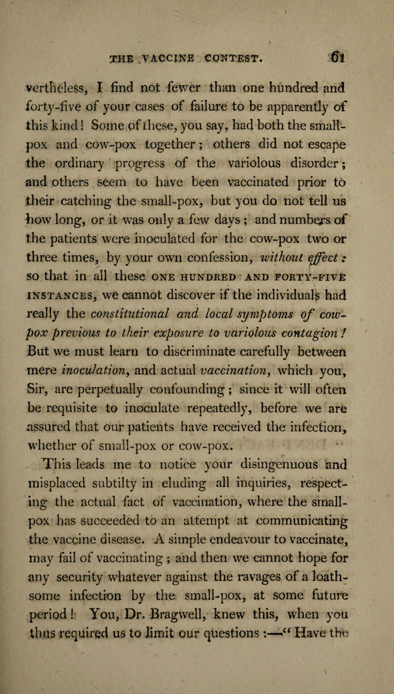 verthcless, I find not fewer than one hundred and forty-five of your cases of failure to be apparently of this kind! Some of these, you say, had both the small¬ pox and cow-pox together; others did not escape the ordinary progress of the variolous disorder; and others seem to have been vaccinated prior to their catching the small-pox, but you do not tell us how long, or it was only a few days ; and numbers of the patients were inoculated for the cow-pox two or three times, by your own confession, without effect: so that in all these one hundred and forty-five instances, we cannot discover if the individual^ had really the constitutional and local symptoms of cow- pox previous to their exposure to variolous contagion ! But we must learn to discriminate carefully between mere inoculation, and actual vaccination, which you. Sir, are perpetually confounding; since it will often be requisite to inoculate repeatedly, before we are assured that our patients have received the infection, whether of small-pox or cow-pox. This leads me to notice your disingenuous and misplaced subtilty in eluding all inquiries, respect¬ ing the actual fact of vaccination, where the small¬ pox has succeeded to an attempt at communicating the vaccine disease. A simple endeavour to vaccinate, may fail of vaccinating ; and then we cannot hope for any security whatever against the ravages of a loath¬ some infection by the small-pox, at some future period! You, Dr. Brag well, knew this, when you thus required us to Jimit our questions:—iS Have the