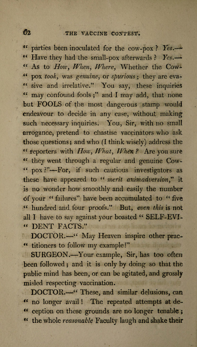 €C parties been inoculated for the cow-pox ? Yes.—* >( Have they had the small-pox afterwards ? Yes ic As to Hoiv, When, Where, Whether the Cow^ “ pox took, was genuine, or spurious; they are eva- “ sive and irrelative.” You say, these inquiries “ may confound fools ;” and I may add, that none but FOOLS of the most dangerous stamp would endeavour to decide in any case, without making such necessary inquiries. You, Sir, with no small arrogance* pretend to chastise vaccinators who ask those questions j and who (I think wisely) address the (C reporters with How, What, WheM f Are you sure (C they went through a regular and genuine Cow- “ pox ?”—For, if such cautious investigators as these have appeared to “ merit animadversion ” it is no wonder how smoothly and easily the number of your “ failures” have been accumulated to “ five “ hundred and four proofs.” But, even this is not all I have to say against your boasted “ SELF-EVI* “ DENT FACTS.” DOCTOR.—“ May Heaven inspire other prac- “ titioners to follow my example!” SURGEON.—Your example, Sir, has too often been followed; and it is only by doing so that the public mind has been, or can be agitated, and grossly misled respecting vaccination. DOCTOR.—“ These, and similar delusions, can “ no longer avail! The repeated attempts at de- ic ception on these grounds are no longer tenable ; u the whole reasonable Faculty laugh and shake their