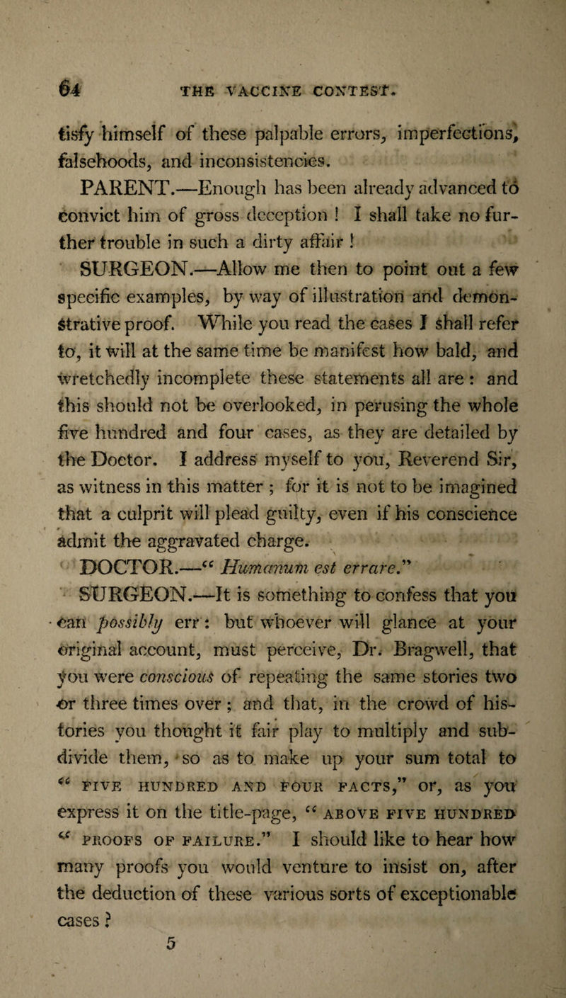 tisfy himself of these palpable errors, imperfections, falsehoods, and inconsistencies. PARENT.—Enough has been already advanced to convict him of gross deception ! I shall take no fur¬ ther trouble in such a dirty affair ! SURGEON.—Allow me then to point out a few specific examples, byway of illustration and demon¬ strative proof. While you read the eases I shall refer to, it will at the same time be manifest how bald, and wretchedly incomplete these statements all are : and this should not be overlooked, in perusing the whole five hundred and four cases, as they are detailed by the Doctor. I address myself to you, Reverend Sir, as witness in this matter ; for it is not to be imagined that a culprit will plead guilty, even if his conscience admit the aggravated charge. DOCTOR.—Humanum est crrare.” SURGEON.—It is something to confess that you • Can possibly err: but whoever will glance at your original account, must perceive, Dr. Bragwell, that you were conscious of repeating the same stories two •or three times over ; and that, in the crowd of his¬ tories you thought it fair play to multiply and sub¬ divide them, so as to make up your sum total to <c FIVE HUNDRED AND FOUR FACTS,” or, as yOU express it on the title-page, “ above five hundred proofs of failure.” I should like to hear how many proofs you would venture to insist on, after the deduction of these various sorts of exceptionable cases ?