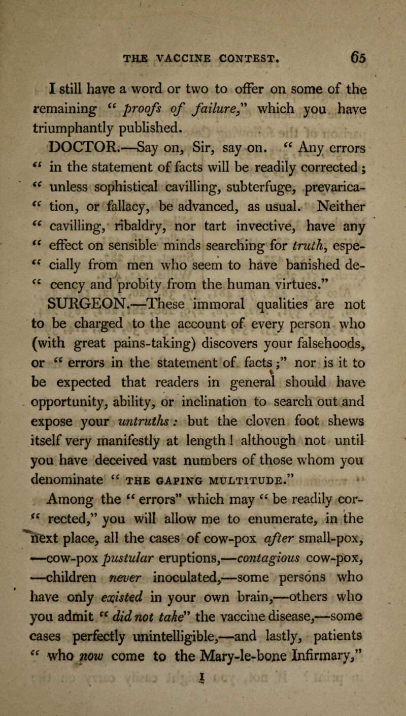 I still have a word or two to offer on some of the remaining “ proofs of failuref which you have triumphantly published. DOCTOR.—Say on, Sir, say on. “ Any errors “ in the statement of facts will be readily corrected ; iC unless sophistical cavilling, subterfuge, prevarica- “ tion, or fallacy, be advanced, as usual. Neither “ cavilling, ribaldry, nor tart invective, have any “ effect on sensible minds searching for truth, espe- % “ daily from men who seem to have banished de- cency and probity from the human virtues.” SURGEON.—These immoral qualities are not to be charged to the account of every person who (with great pains-taking) discovers your falsehoods, or “ errors in the statement of factsnor is it to be expected that readers in general should have . opportunity, ability, or inclination to search out and expose your untruths: but the cloven foot shews itself very manifestly at length! although not until you have deceived vast numbers of those whom you denominate ec the gaping multitude.” Among the “ errors” which may “■ be readily cor- <c rected,” you will allow me to enumerate, in the *next place, all the cases of cow-pox after small-pox, —cow-pox pustular eruptions,—contagious cow-pox, —children never inoculated,—some persons who have only existed in your own brain,—others who you admit “ did not take” the vaccine disease,—some cases perfectly unintelligible,—and lastly, patients “ who now come to the Mary-le-bone Infirmary,” i