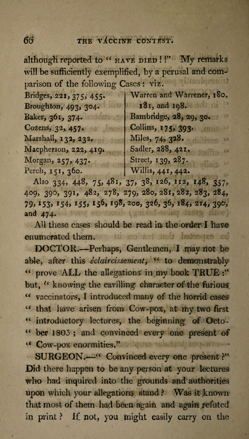 although reported to “ have died !!” My remarks will be sufficiently exemplified, by a perusal and com¬ parison of the following Cases : viz. Bridges, 221,375, 455* Broughton, 493, 304. Baker, 361, 374. Cozens, 32, 457. Marshall, 132, 232, Macpherson, 222* 419. Morgan, 257, 437. Perch, 151, 360. Warren and Warrener, 180, 181, and 198. Bambridge, 28, 29, 30. Collins, 175, 393. Miles, 74, 328. Sadler, 288, 421, Street, 139, 287. Willis, 441, 442. Also 334, 448, 75,481, 37> 38> l:*6, 112, 148, 357, 409, 39O, 39I, 482, 278, 279, 280, 28X,282, 283, 284, 79> x53> *54> i55> *56> *98j 3*6> 36> l84> 214* 39°> and 474. All these cases should be read in the order I have enumerated them. DOCTOR.—Perhaps, Gentlemen, I may not be able, after this eclaircissement, “ to demonstrably <c prove ALL the allegations in my book TRUE but, i( knowing the cavilling character of the furious ct vaccinators, I introduced many of the horrid cases “ that have arisen from Cow-pox, at my two first “ introductory lectures, the beginning of Octo- her 1805 ; and convinced every one present of Cow-pox enormities.” SURGEON.—u Convinced every one present ?'* Did there happen to be any person at your lectures who had inquired into the grounds and authorities upon which your allegations stand ? Was it known that most of them had been again and again refuted in print ? If not, you might easily carry on the
