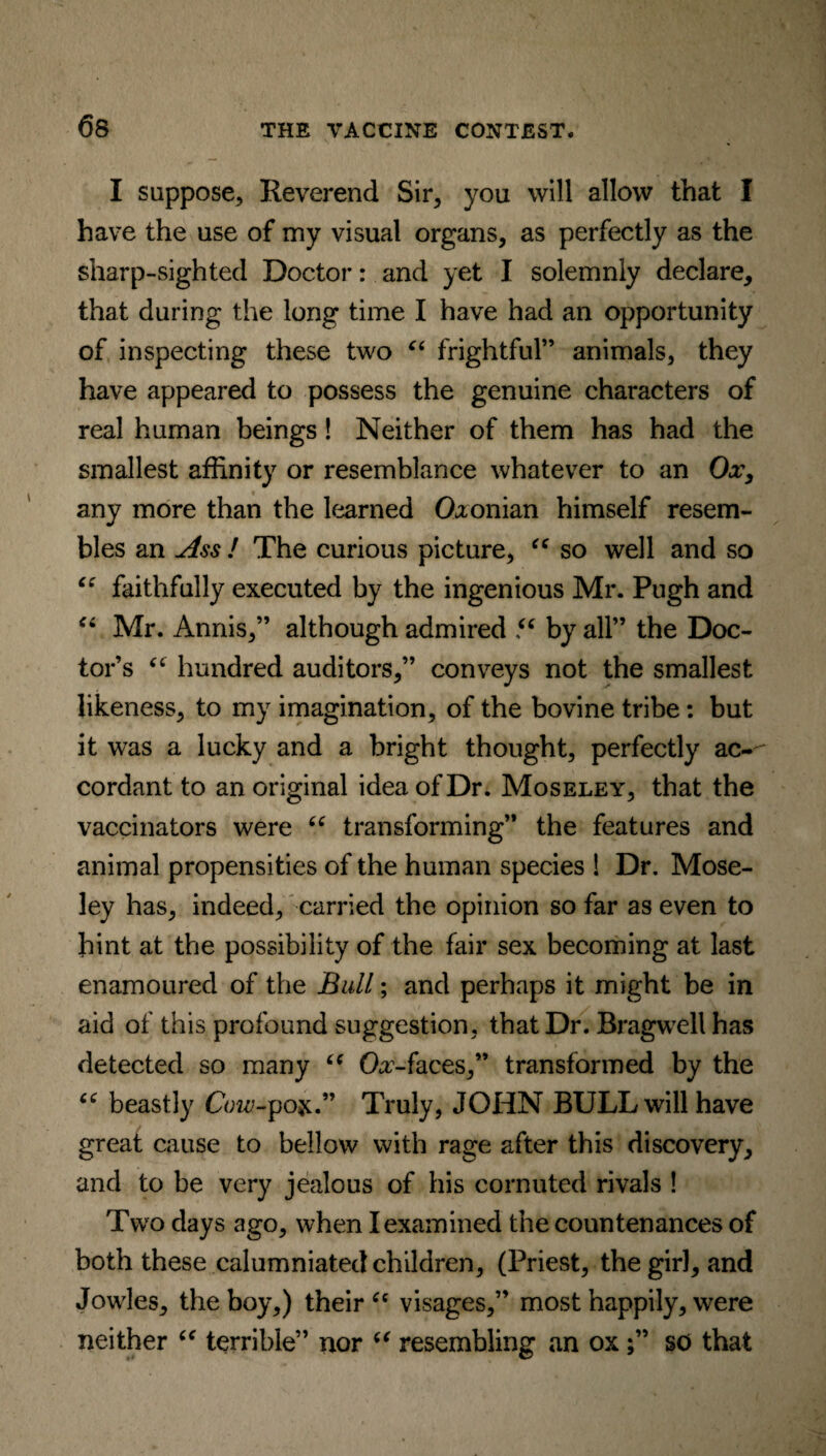 6s I suppose, Reverend Sir, you will allow that I have the use of my visual organs, as perfectly as the sharp-sighted Doctor: and yet I solemnly declare, that during the long time I have had an opportunity of inspecting these two “ frightful” animals, they have appeared to possess the genuine characters of real human beings! Neither of them has had the smallest affinity or resemblance whatever to an Ox, any more than the learned Oxonian himself resem¬ bles an Ass ! The curious picture, “ so well and so “ faithfully executed by the ingenious Mr. Pugh and “ Mr. Annis,” although admired “ by all” the Doc¬ tor’s “ hundred auditors,” conveys not the smallest likeness, to my imagination, of the bovine tribe: but it was a lucky and a bright thought, perfectly ac-' cordant to an original idea of Dr. Moseley, that the vaccinators were “ transforming” the features and animal propensities of the human species ! Dr. Mose¬ ley has, indeed, carried the opinion so far as even to bint at the possibility of the fair sex becoming at last enamoured of the Bull; and perhaps it might be in aid of this profound suggestion, that Dr. Bragwell has detected so many “ Oa,-faces,” transformed by the 66 beastly CW-pox.” Truly, JOHN BULL will have great cause to bellow with rage after this discovery, and to be very jealous of his cornuted rivals ! Two days ago, when I examined the countenances of both these calumniated children, (Priest, thegirJ, and Jowles, the boy,) their “ visages,” most happily, were neither “ terrible” nor “ resembling an ox;” so that