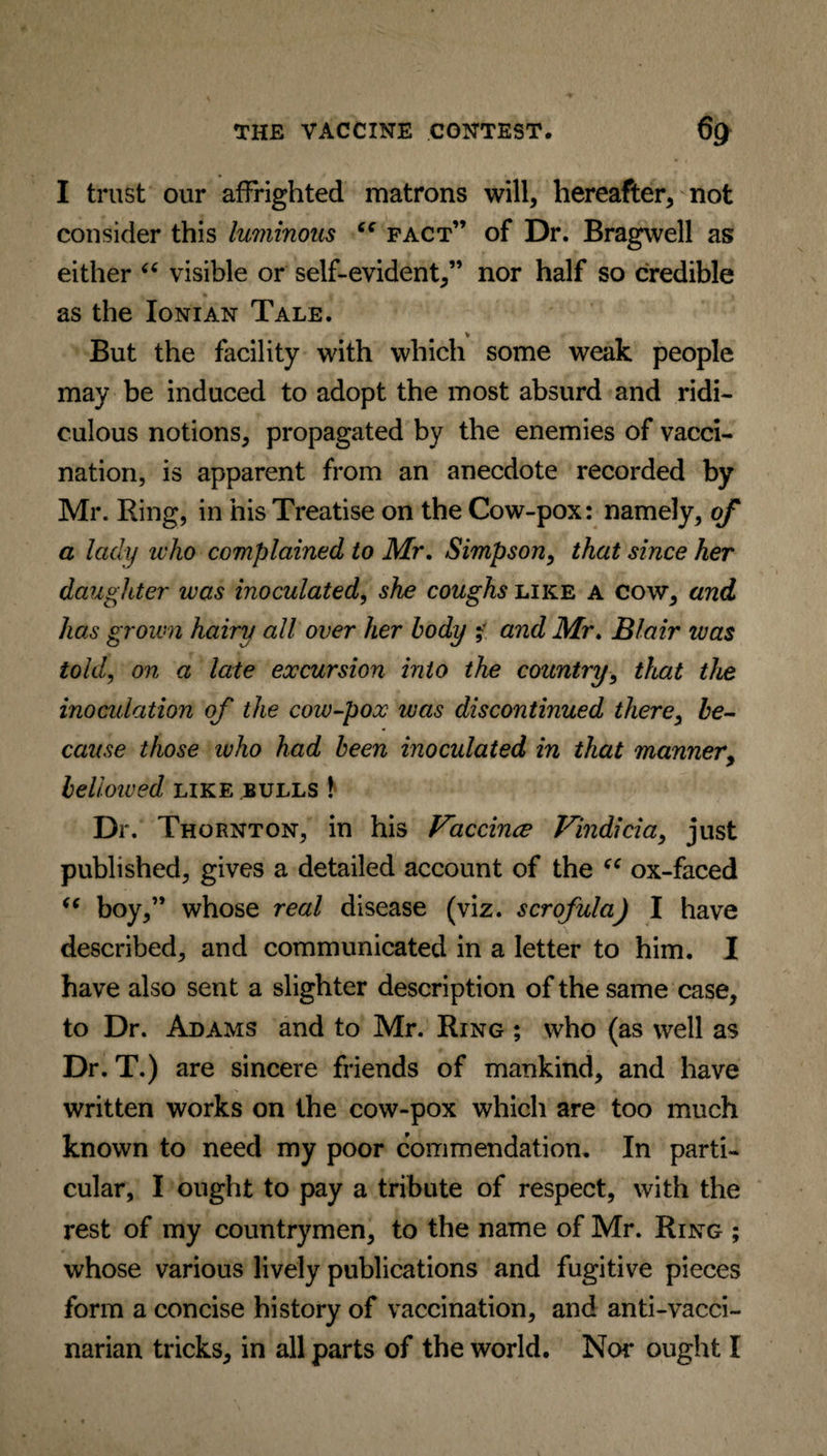 I trust our affrighted matrons will, hereafter, not consider this luminous “ fact” of Dr. Bragwell as either “ visible or self-evident,” nor half so credible as the Ionian Tale. But the facility with which some weak people may be induced to adopt the most absurd and ridi¬ culous notions, propagated by the enemies of vacci¬ nation, is apparent from an anecdote recorded by Mr. Ring, in his Treatise on the Cow-pox: namely, of a lady who complained to Mr. Simpson, that since her daughter was inoculated, she coughs like a cow, and has grown hairy all over her body f and Mr. Blair was told, on a late excursion into the country, that the inoculation of the cow-pox was discontinued there, be¬ cause those who had been inoculated in that manner, bellowed like bulls \ Dr. Thornton, in his Vaccince Vindicia, just published, gives a detailed account of the “ ox-faced “ boy,” whose real disease (viz. scrofula) I have described, and communicated in a letter to him. I have also sent a slighter description of the same case, to Dr. Adams and to Mr. Ring ; who (as well as Dr. T.) are sincere friends of mankind, and have written works on the cow-pox which are too much known to need my poor commendation. In parti¬ cular, I ought to pay a tribute of respect, with the rest of my countrymen, to the name of Mr. Ring ; whose various lively publications and fugitive pieces form a concise history of vaccination, and anti-vacci- narian tricks, in all parts of the world. Nor ought I