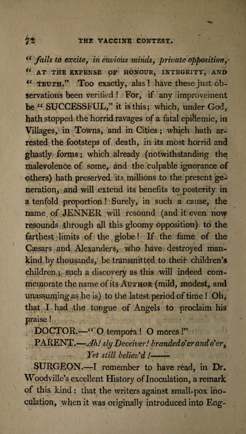 iC fails to excite, in envious minds, private opposition “ AT THE EXPENSE OF HONOUR, INTEGRITY, AND “ truth.” Too exactly, alas! have these just ob¬ servations been verified ! For, if any improvement be “ SUCCESSFUL,” it is this; which, under God, hath stopped the horrid ravages of a fatal epiclemic, in Villages, in Towns, and in Cities ; which hath ar¬ rested the footsteps of death, in its most horrid and ghastly forms; which already (notwithstanding the malevolence of some, and the culpable ignorance of others) hath preserved its millions to the present ge¬ neration, and will extend its benefits to posterity in a tenfold proportion ! Surely, in such a cause, the name of JENNER will resound (and it even now resounds through all this gloomy opposition) to the. farthest limits of the globe! If the fame of the Caesars and Alexanders, who have destroyed man¬ kind by thousands, be transmitted to their children’s children ; such a discovery as this will indeed com¬ memorate the name of its Author (mild, modest, and unassuming as he is) to the latest period of time ! Oh, that I had the tongue of Angels to proclaim his jpraise! DOCTOR.—“ O tempofa ! O mores !” PARENT.—u4h! sly D eceiver! branded o'er and o'er, Yet still believ'd !- SURGEON.—I remember to have read, in Dr. Woodville’s excellent History of Inoculation, a remark of this kind : that the writers against small-pox ino¬ culation, when it was originally introduced into Eng-