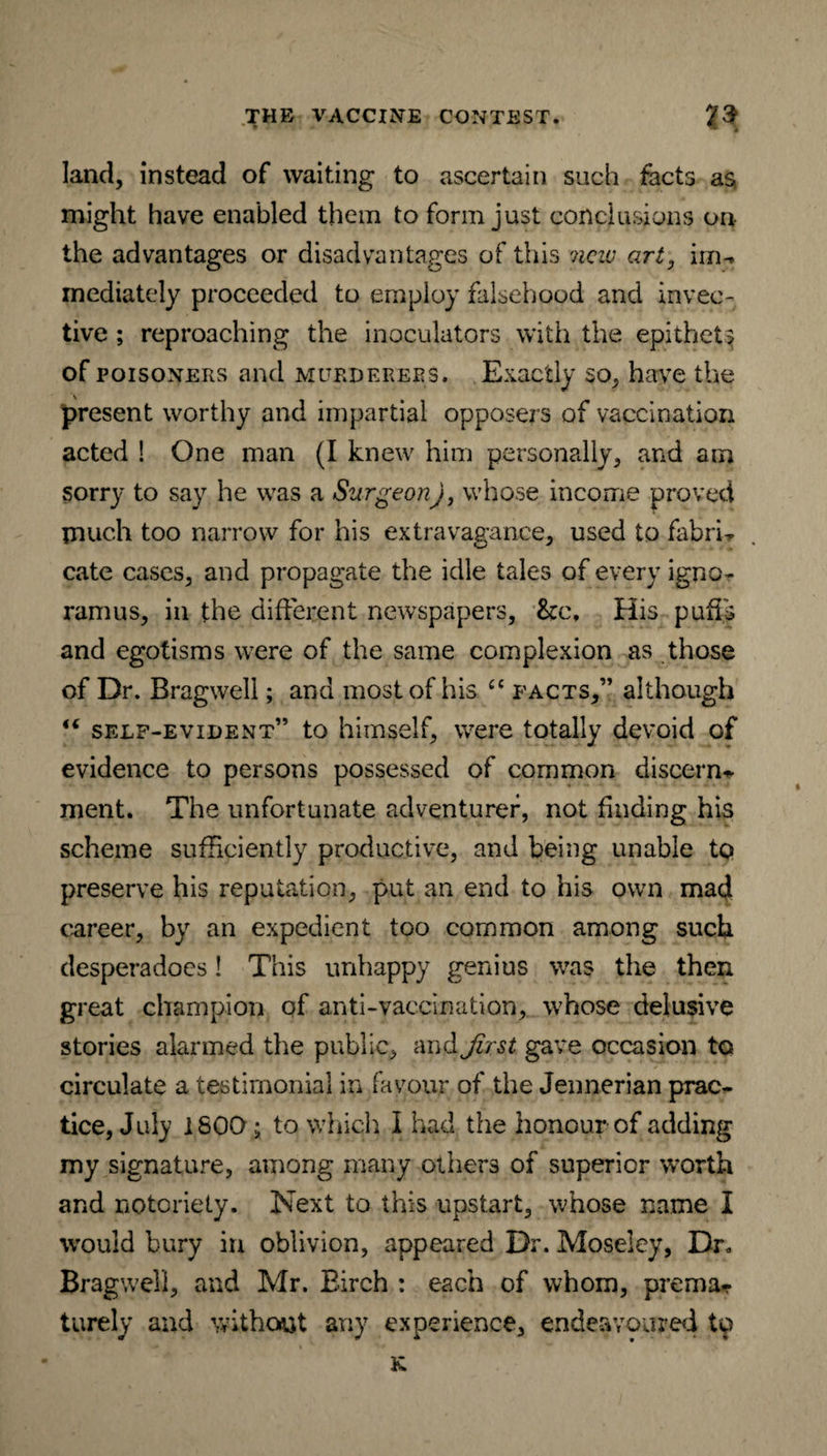 ‘ * land, instead of waiting to ascertain such facts as might have enabled them to form just conclusions on the advantages or disadvantages of this new art, im^ mediately proceeded to employ falsehood and invec¬ tive ; reproaching the inoculators with the epithet? of poisoners and murderers. Exactly so, have the present worthy and impartial opposers of vaccination acted ! One man (I knew him personally, and am sorry to say he was a Surgeon), whose income proved much too narrow for his extravagance, used to fabric cate cases, and propagate the idle tales of every igno¬ ramus, in the different newspapers, &c\ His puds and egotisms were of the same complexion as those of Dr. Bragwell; and most of his £C facts,” although 16 self-evident” to himself, were totally devoid of evidence to persons possessed of common discern* ment. The unfortunate adventurer, not finding his scheme sufficiently productive, and being unable to preserve his reputation, put an end to his own mad career, by an expedient too common among such desperadoes! This unhappy genius was the then great champion of anti-vaccination, whose delusive stories alarmed the public, and fast gave occasion to circulate a testimonial in favour of the Jennerian prac¬ tice, July 1S0Q; to which I had the honour of adding my signature, among many others of superior worth and notoriety. Next to this upstart, whose name I would bury in oblivion, appeared Dr. Moseley, Dr, Bragwell, and Mr. Birch : each of whom, prema* turely and without any experience, endeavoured to K