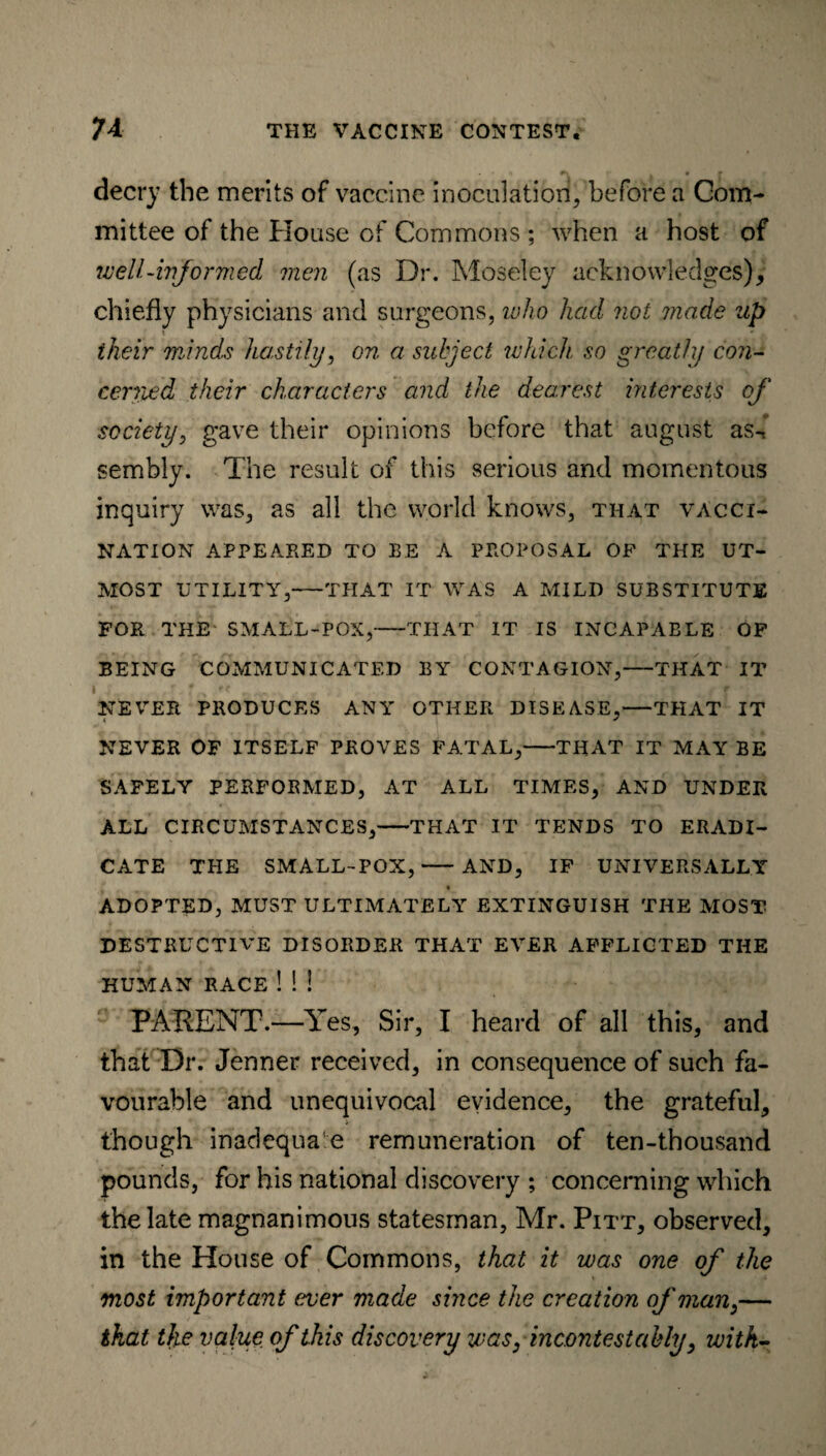 decry the merits of vaccine inoculation, before a Com¬ mittee of the House of Commons ; when a host of well-informed men (as Dr. Moseley acknowledges), chiefly physicians and surgeons, who had not made up their minds hastily, on a subject which so greatly con¬ cerned their characters and the dearest interests of society, gave their opinions before that august as-* sembly. The result of this serious and momentous inquiry was, as all the world knows, that vacci¬ nation APPEARED TO BE A PROPOSAL OF THE UT¬ MOST UTILITY,-THAT IT WAS A MILD SUBSTITUTE FOR THE SMALL-POX,-THAT IT IS INCAPABLE OF BEING COMMUNICATED BY CONTAGION,-THAT IT NEVER PRODUCES ANY OTHER DISEASE,-THAT IT NEVER OF ITSELF PROVES FATAL,-THAT IT MAY BE SAFELY PERFORMED, AT ALL TIMES, AND UNDER ALL CIRCUMSTANCES,-THAT IT TENDS TO ERADI¬ CATE THE SMALL-POX,-AND, IF UNIVERSALLY ADOPTED, MUST ULTIMATELY EXTINGUISH THE MOST DESTRUCTIVE DISORDER THAT EVER AFFLICTED THE HUMAN RACE ! ! 3 PARENT.—Yes, Sir, I heard of all this, and that Dr. Jenner received, in consequence of such fa¬ vourable and unequivocal evidence, the grateful, though inadequate remuneration of ten-thousand pounds, for his national discovery ; concerning which the late magnanimous statesman, Mr. Pitt, observed, in the House of Commons, that it was one of the most important ever made since the creation of man,— that tJie value of this discovery was, incontestably, with-