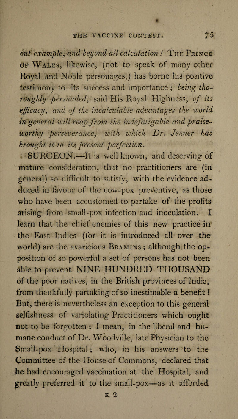 out example, and beyond all calculation ! The Prince Oe Wales, likewise, (not to speak of many other Royal and Noble personages,) has borne his positive testimony to its success and importance ; being tho¬ roughly persuaded, said His Royal Highness, of its efficacy, and of the incalculable advantages the world in general will reap from the indefatigable and praise¬ worthy perseverance, with which Dr. Jenner has brought it to its present perfection. SURGEON.—It is well known, and deserving of mature consideration, that no practitioners are (in general) so difficult to satisfy, with the evidence ad¬ duced in favour of the cow-pox preventive, as those who have been accustomed to partake of the profits arising from small-pox infection aud inoculation. I learn that the chief enemies of this new practice in the East Indies (for it is introduced all over the y/orld) are the avaricious Bramins ; although the op¬ position of so powerful a set of persons has not been able to prevent NINE HUNDRED THOUSAND of the poor natives, in the British provinces of India, from thankfully partaking of so inestimable a benefit! But, there is nevertheless an exception to this general selfishness of variolating Practitioners which ought not to be forgotten : I mean, in the liberal and hu¬ mane conduct of Dr. Woodville, late Physician to the Small-pox Hospital; who, in his answers to the Committee of the House of Commons, declared that he had encouraged vaccination at the Hospital, and greatly preferred it to the small-pox—as it afforded k 2