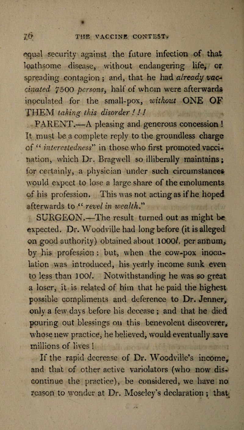 equal security against the future infection of that loathsome disease, without endangering life, or spreading contagion ; and, that he had already vac* cinated 7500 persons, half of whom were afterwards inoculated for the small-pox, ivithout ONE OF THEM taking this disorder ! ! ! PARENT.—A pleasing and generous concession ! It must be a complete reply to the groundless charge of “ interestedness” in those who first promoted vacci¬ nation, which Dr. Bragwell so illiberally maintains; for certainly, a physician under such circumstances would expect to lose a large share of the emoluments of his profession. This was not acting as if he hoped afterwards to “ revel in wealth.” SURGEON.—The result turned out as might be expected. Dr. Woodville had long before (it is alleged on good authority) obtained about 1000/. per annum, by his profession *. but, when the cow-pox inocu¬ lation was introduced, his yearly income sunk even to less than 100/. Notwithstanding he was so great a loser, it is related of him that he paid the highest possible compliments and deference to Dr. Jenner, only a few days before his decease ; and that he died pouring out blessings on this benevolent discoverer, whose new practice, he believed, would eventually save millions of lives ! If the rapid decrease of Dr. Woodville’s income, and that of oilier active variolators (who now dis¬ continue the practice), be considered, we have no reason to wonder at Dr. Moseley’s declaration ; that